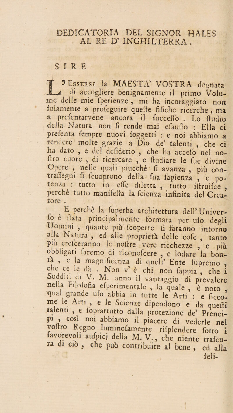 DEDICATORIA DEL SIGNOR HALES AL RE D’ INGHILTERRA . SIRE Essersi la MAESTÀ' VOSTRA degnata di accogliere benignamente il primo Volu¬ me delle mie fperienze , mi ha incoraggiato non {blamente a profeguire quelle fifiche ricerche , ma a prefentarvene ancora il fucceffo . Lo ftudio della Natura non fi rende mai efaufio : Ella ci preferita fempre nuovi {oggetti : e noi abbiamo a rendere molte grazie a Dio de5 talenti , che ci La dato , e del defiderio , che ha accefo nel no- Ero cuore , di ricercare , e ftudiare le fue divine Opere , nelle quali piucchè fi avanza , più con- tradegni fi fcuoprono della fua fapienza , e po¬ tenza^ : tutto in effe diletta, tutto iftruifce , perchè tutto mamfefia la fcienza infinita del Crea¬ tore . E perche la luperba architettura delE Univer¬ so è fiata principalmente formata per ufo. degli Uomini , quante piu fcoperte fi faranno intorno alla Natura , ed alle proprietà delle cofe , tanto più crederanno le nofire vere ricchezze , e più obbligati faremo di nconofcere , e lodare la bon¬ tà , e la magmficenza di quell’ Ente fupremo , che ce le da . Non v’ è chi non fappia , che i Sudditi di V. M. anno il vantaggio di prevalere nella rilofofia efpenmentale , la quale , è noto qual grande ufo abbia in tutte le Arti : e beco¬ me le Arti , e le Scienze dipendono e da quefii talenti , e foprattutto dalla protezione de’ Prenci- p1 , cosi noi abbiamo il piacere di vederle nel voliro Regno luminofamente rifplendere fotto i favorevoli aufpicj della M. V., che niente tradu¬ ca di ciò , che può contribuire al bene , ed alla feli-