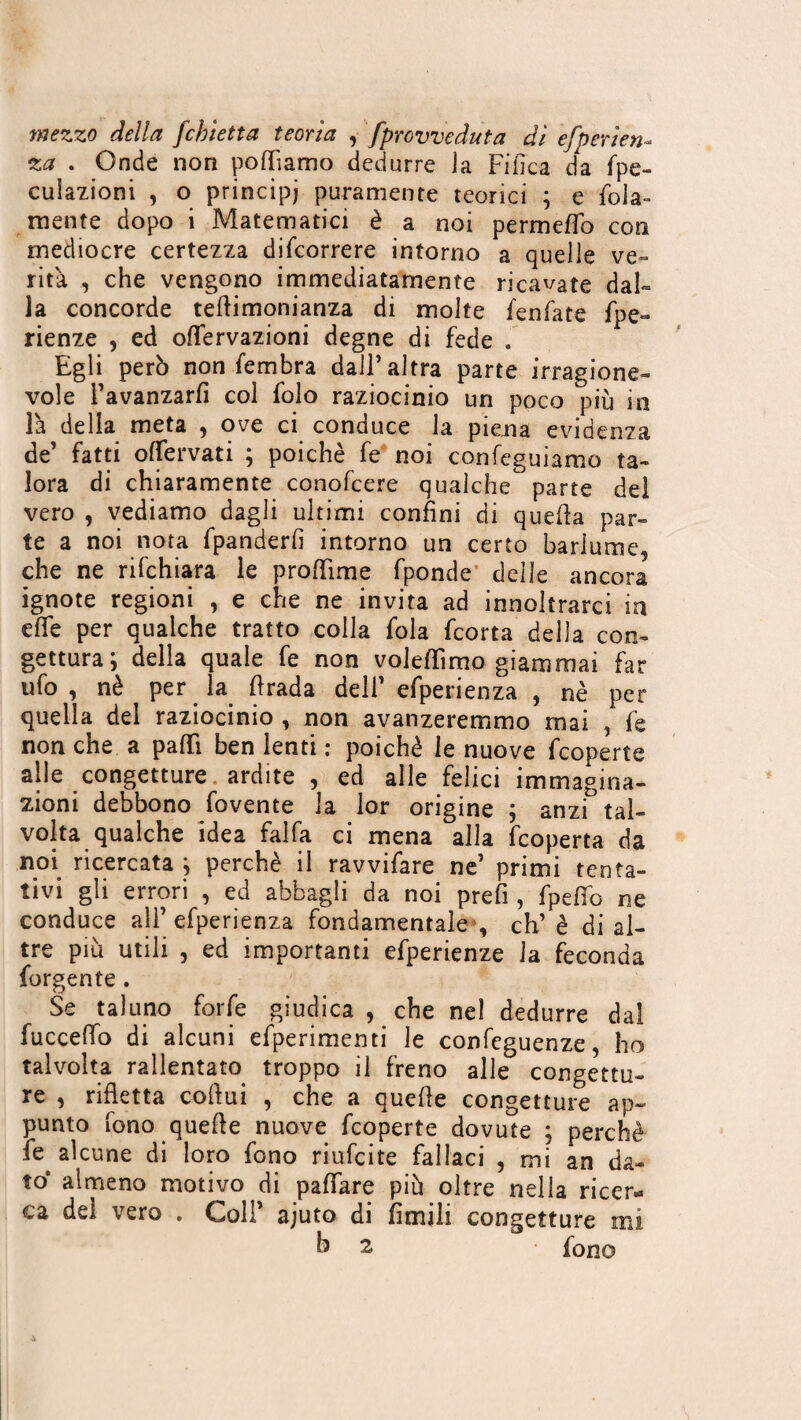 mezzo della fchietta teorìa , [provveduta dì efperìen- za . Onde non podiamo dedurre Ja Fifìca da fpe- culazioni , o principi puramente teorici ; e foia- mente dopo i Matematici è a noi permeffo con mediocre certezza difcorrere intorno a quelle ve» rità , che vengono immediatamente ricavate dal¬ la concorde tedimonianza di molte fenfate fpe- rienze , ed oflervazioni degne di fede . Egli però non fembra dall’altra parte irragione¬ vole Favanzarfi col folo raziocinio un poco più in là della meta , ove ci conduce la piena evidenza de’ fatti offervati ; poiché fe noi confeguiamo ta¬ lora di chiaramente conofcere qualche parte del vero , vediamo dagli ultimi confini di queda par¬ te a noi nota fpanderfi intorno un certo barlume, che ne rifchiara le produrne fponde delle ancora ignote regioni , e che ne invita ad innoltrarci in effe per qualche tratto colla fola fcorta della con¬ gettura; della quale fe non voledimo giammai far ufo, nè per la drada dell’ efperienza , nè per quella del raziocinio , non avanzeremmo mai , fe non che a patti ben lenti : poiché le nuove fcoperte alle congetture ardite , ed alle felici immagina¬ zioni debbono fovente la lor origine ; anzi tal¬ volta qualche idea falfa ci mena alla fcoperta da noi ricercata ; perchè il ravvifare ne’ primi tenta¬ tivi gli errori , ed abbagli da noi prefi, fpefio ne conduce alF efperienza fondamentale , eh’è di al¬ tre più utili , ed importanti efperienze la feconda forgente . Se taluno forfè giudica , che nel dedurre dai fuccelfo di alcuni efperimenti le confcguenze, ho talvolta rallentato troppo il freno alle congettu¬ re , rifletta codui , che a quede congetture ap¬ punto fono quede nuove fcoperte dovute ; perchè fe alcune di loro fono riufeite fallaci , mi an da¬ to* almeno motivo di paffare più oltre nella ricer¬ ca del vero . Colf ajuto di fìmili congetture mi