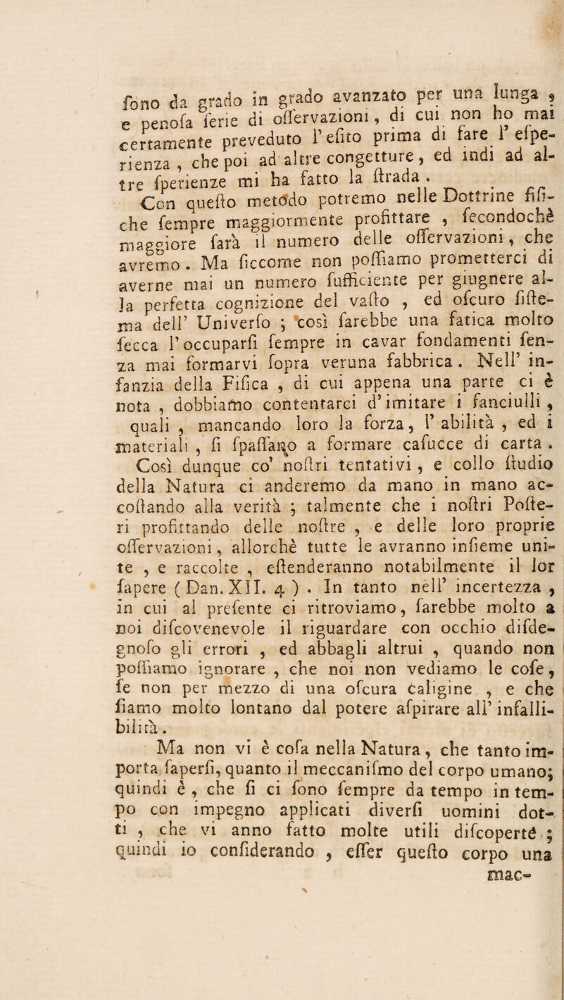 fono da grado in grado avanzato par una lunga , e penofa ferie di offervazioni, di cui non ho mai certamente preveduto l’efito prima di fare 1 efpe- rienza, che poi ad altre congetture, ed indi ad al¬ tre fperienze mi ha fatto la ftrada . Ccn quello metodo potremo nelle Dottrine fin¬ che Tempre maggiormente profittare , fecondochè maggiore Tara il numero delle offervazioni, che avremo . Ma fìccome non polliamo prometterci di averne mai un numero (ufficiente per giugneie âî- Ja perfetta cognizione del vailo , ed ofcuro fide- ma dell’ Univerfo ; così farebbe una fatica molto fecca l’occuparfi Tempre in cavar fondamenti fen- za mai formarvi fopra veruna fabbrica . Nell’ in¬ fanzia della Fifica , di cui appena una parte ci è nota , dobbiamo contentarci d’imitare i fanciulli , quali , mancando loro la forza, V abilità , ed i materiali , fi fpaffarço a formare cafucce di carta . Così dunque co’ nodri tentativi , e collo ftudio della Natura ci anderemo da mano in mano ac¬ codando alla verità ; talmente che i nodri Pode¬ ri profittando delle nodre , e delle loro proprie offervazioni, allorché tutte le avranno infieme uni¬ te , e raccolte , edenderanno notabilmente il lor fapere (Dan. XII. 4 ) . In tanto nell’ incertezza , in cui al prefente ci ritroviamo, farebbe molto a coi difcovenevole il riguardare con occhio difde- gnofo gli errori , ed abbagli altrui , quando non podismo ignorare , che noi non vediamo le cofe, fe non per mezzo di una ofcura Caligine , e che fiamo molto lontano dal potere afpirare ali’ infalli¬ bilità . Ma non vi è cola nella Natura, che tanto im¬ porta iaperfi, quanto il meccanifmo del corpo umano; i quindi è , che fi ci fono Tempre da tempo in tem- ì po con impegno applicati diverbi uomini dot- : ti , che vi anno fatto molte utili difcoperté ; quindi io confiderando , effer quedo corpo una mac-