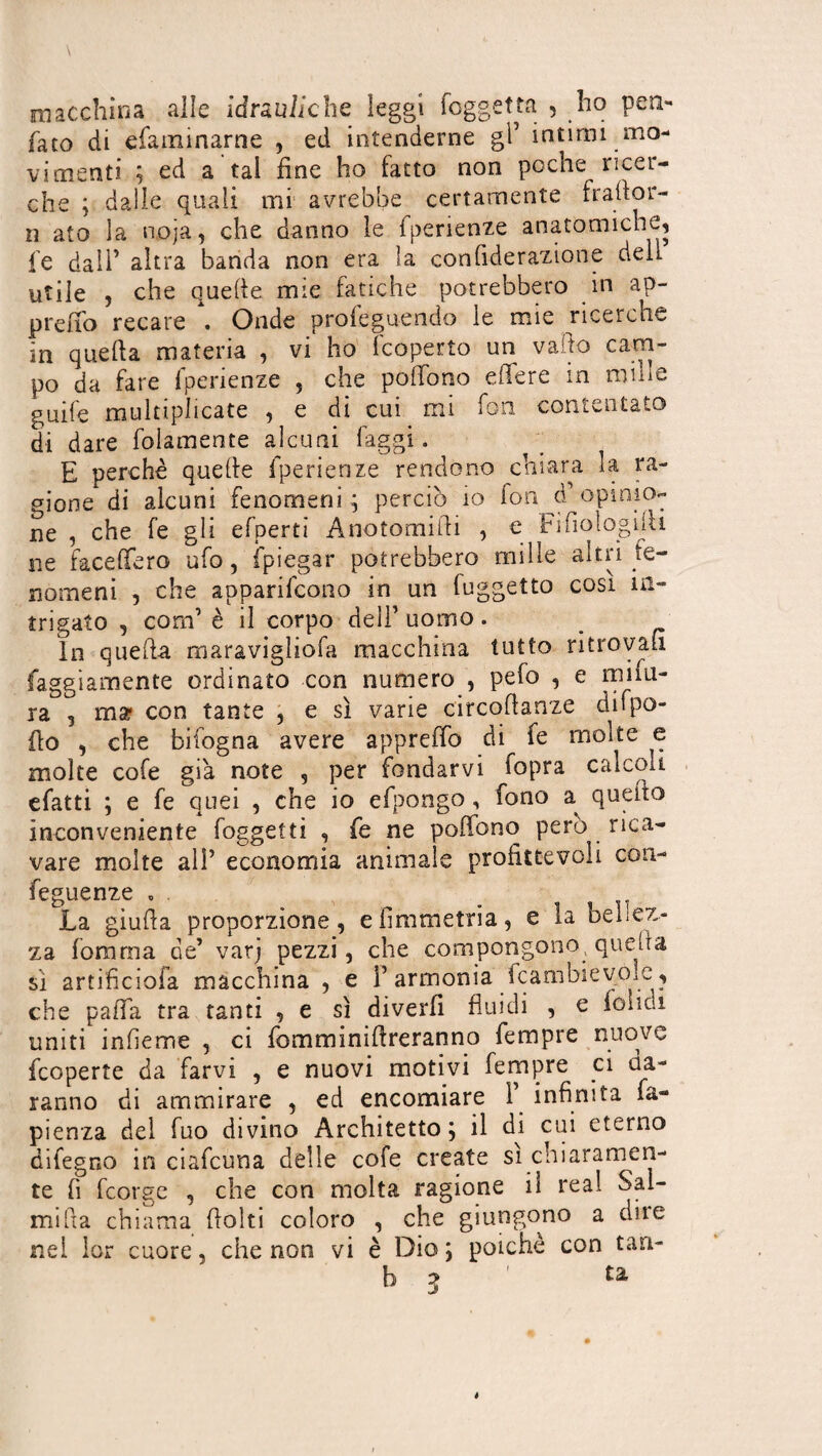 macchina alle idrauliche leggi (aggetta , ho pen- fato di e laminarne , ed intenderne gl5 intimi mo¬ vimenti ; ed a tal fine ho fatto non poche ricer¬ che ; dalle quali mi avrebbe certamente fraflor- ii ato la noja, che danno le fperienze anatomiche, fe dall' altra banda non era la confiderazione dell utile , che quelle mie fatiche potrebbero in ap- prefio recare . Onde proferendo le mie ricerche in quella materia , vi ho {coperto un vado cam¬ po da fare fperienze , che pollo no elTere in mille guile multiplicate , e di cui mi fon contentato di dare folamente alcuni faggi. E perchè quelle fperienze rendono chiara la ra¬ gione di alcuni fenomeni ; perciò io fon dP opinio¬ ne , che fe gli efperti Anotomifii , e Fifiologilh ne facelfero ufo, {piegar potrebbero mille altri fe¬ nomeni , che apparirono in un (uggetto cosi in¬ trigato , com’ è il corpo dell’ uomo. In quella maravigliofa macchina tutto ritrovali faggiamente ordinato con numero , pefo , e mûri¬ ra , mar con tante , e sì varie circoflanze difpo- fio , che bifogna avere appreffo di fe molte e molte cofe già note , per fondarvi fopra calcoli efatti ; e fe quei , che io efpongo, fono a quello inconveniente foggetti , fe ne poffono però rica¬ vare molte all’ economia animale profittevoli cou- feguenze , . La giuda proporzione, efimmetria, e la bellez¬ za fomrna de’ varj pezzi, che compongono quella sì artificiofa macchina , e l’armonia fcambievoic, che palfa tra tanti , e sì diverfi fluidi , e folidi uniti infìeme , ci fomminifireranno fempre nuove feoperte da farvi , e nuovi motivi fempre ci da¬ ranno di ammirare , ed encomiare F infinita fa- pienza del fuo divino Architetto ; il di cui eterno difegno in ciafcuna delle cofe create si chiaramen¬ te fi feorge , che con molta ragione il real Sal- mifia chiama {folti coloro , che giungono a dite nei lor cuore, che non vi è Dio ; poiché con tan- b 3 ta