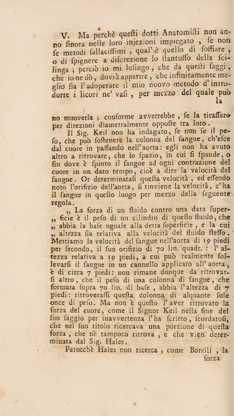 V. Ma perchè quelli dotti Anatomici non an- no finora nelle loro iniezioni impiegato , fe non fe metodi fallacifTimi , qual’ è quello di foffiare , O di fpignere a direzione lo llantuffo odia ici- linga ‘f perciò io mi Infingo 5 che da quefL faggi y che io ne dò 5 dovi a apparire , che infinitamente me¬ glio fia l’adoperare il mio nuovo metodo d intro¬ durre i licori ne’ vali , per mezzo del quale può la ìio muoverla , conforme avverrebbe , fè la tiralTero per direzioni diametralmente oppofle tra loro . Il Sig. Keil non ha indagato, fe non fe il^ pe¬ lo, che può foftenere la colonna dei fangue, eh efee dal cuore in pattando nell’aorta: egli non ha avuto altro a ritrovare, che lo fpazio, in cui fi fpande, o fin dove è fpinto il fangue ad ogni contrazione del cuore in un dato tempo, cioè a dire la velocità del fangue . Or determinatali quella velocità , ed effendo noto l’orifizio dell’aorta, fi rinviene la velocità, c’ha il fangue in quello luogo per mezzo della feguente regola. „ La forza di un fluido contro una data fuper« „ ficie è il pefo di un cilindro di quello fluido, che 5, abbia la bafe uguale alla detta fuperficie , e la cui ,, altezza fia relativa alla velocità del fluido Hello . Mettiamo la velocità del fangue nell’aorta di 19 piedi per fecondo, il fuo orifizio di 70 lin. quadr. : 1’ al¬ tezza relativa a 19 piedi, a cui può realmente ral¬ levarli il fangue in un cannello applicato all’ aorta, è di circa 7 piedi: non rimane dunque da ritrovar¬ li altro , che il pefo di una colonna di fangue , che formata fopra 70 lin. di bafe , abbia l’altezza di 7 piedi : ritroverai!! quella colonna di alquante fole once di pefo. Ma non è quello l’aver ritrovato la forza dei cuore, come il Signor Keil nella fine del fuo faggio per inavvertenza l’ha fcritto , icordatofi, che nel fuo titolo ricercava una porzione di quella forza , che nè tampoco ritrova , e che vien deter¬ minata dal Sig. Hales. Perocché Hales non ricerca , come Borellì , la forza