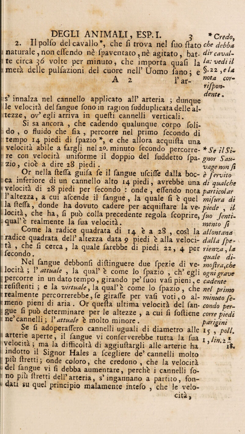 2. Il pollo del cavallo*, che fi trova nel Tuo fiato naturale , non effendo nè fpaventato, nè agitato, bat¬ te circa 36 volte per minuto, che importa quafi la metà delle pulfazioni del cuore nell’Uomo fano; e A 2 l’ar- ■S* innalza nel cannello applicato all’ arteria ; dunque le velocità del langue fono in ragion fudduplicata delle al¬ tezze, ov’egli arriva in quelli cannelli verticali. Si sa ancora , che cadendo qualunque corpo foli- do , o fluido che fia , percorre nel primo fecondo di tempo 14 piedi di fpazio*, e che allora acquifta una velocità abile a fargli nel 20. minuto fecondo percorre¬ re con velocità uniforme il doppio dei fuddetto fpa- zio, cioè a dire 28 piedi. . Or nella ftefla guifa fe il fangue ufciffe dalla boc- ica inferiore di un cannello alto 14 piedi, avrebbe una velocità di 28 piedi per fecondo : onde , elfendo nota il’altezza, a cui afcende il fangue , la quale fi è quel la (Iella, donde ha dovuto cadere per acquiftare la ve¬ locità, che ha, fi può colla precedente regola feoprire, 1 qual’è realmente la fua velocità. Come la radice quadrata di 14 è a 28 , così la radice quadrata dell5 altezza data p piedi è alla veloci¬ ta , che fi cerca, la quale farebbe di piedi 22, 4 per ! fecondo. Nel fangue debbonfi difìinguere due fpezie di ve- iîoeita ; 1’ attuale , la qual’ è come lo fpazio , eh’ egli Ipercorre in un dato tempo, girando pe’fuoi vafipieni,e irefiftenti ; e la virtuale,], a qual’è come lo fpazio , che realmente percorrerebbe, fe giraffe per vafi voti,o a 1- rnneno pieni di aria . Or quella ultima velocità del fan¬ gue fi può determinare per le altezze , a cui fi foftiene ne’cannellij l’attuale è molto minore. Se fi adoperaffero cannelli uguali di diametro alle arterie aperte, il fangue vi conferverebbe tutta la fua velocita ; ma la difficoltà di aggettargli alle arterie ha indotto il Signor Hales a fcegliere de’ cannelli molto piu Irrettis onde coloro, che credono , che la velocità del fangue vi fi debba aumentare, perchè i cannelli fo¬ no piu Pretti dell’arteria, s’ingannano a partito, fon¬ dati su quel principio malamente intefo , che le velo¬ cità, che debba dir caval¬ la: vedi il §.22 ,ela nota cor- rifpon- dente » * Se il Si¬ gnor Sau¬ vage non fi è fervito di qualche parti colar mi fur a di piede , il fuo Jenti- mento fi allontana dalla fpe- rlenza, la quale di- mofira,che ogni grave cadente nel primo minuto fe¬ condo per¬ corre piedi parigini 15 , poli. I, lin.il iS«