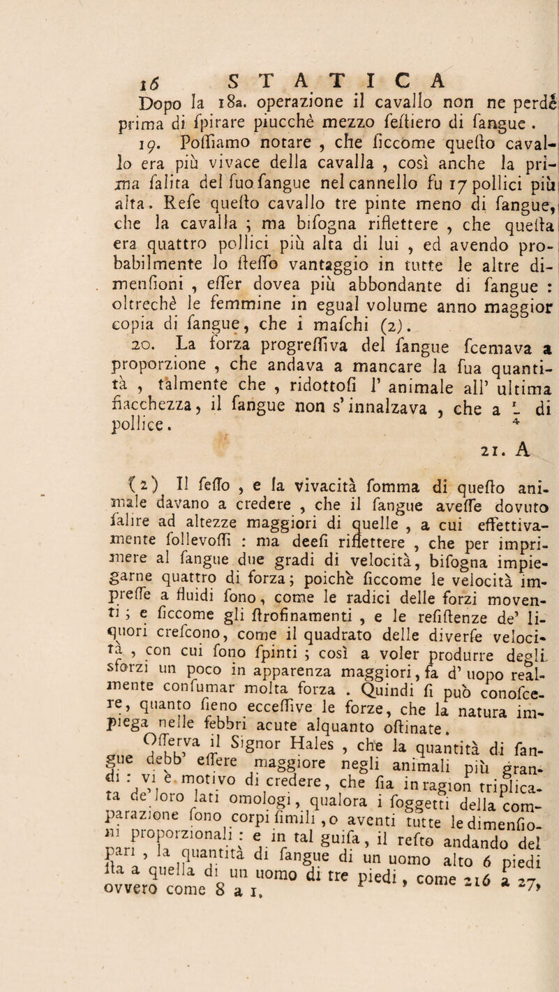 Dopo la 18a. operazione il cavallo non ne perde prima di. spirare piucchè mezzo fefliero di fangue . 19. Polliamo notare , che ficcome quello caval¬ lo era piu vivace della cavalla , così anche la pri¬ ma falita del Tuo fangue nel cannello fu 17 pollici piu aita. Refe quello cavallo tre pinte meno di fangue, che la cavalla ; ma bifogna riflettere , che quella era quattro pollici più alta di lui , ed avendo pro¬ babilmente lo fleflb vantaggio in tutte le altre di- menfioni , elfer dovea piu abbondante di fangue : oltreché le femmine in egual volume anno maggior copia di fangue, che i mafchi (2). 20. La forza progrediva del fangue fcemava a proporzione , che andava a mancare la fua quanti¬ tà , talmente che , ridottoli P animale all* ultima fiacchezza, il fangue non s’innalzava , che a L di pollice. 4 21. A (2) Il fello , e la vivacità fomma di quello ani¬ male davano a credere , che il fangue avelfe dovuto ladre ad altezze maggiori di quelle , a cui effettiva¬ mente follevofli : ma deeli riflettere , che per impri¬ mere al fangue due gradi di velocità, bifogna impie¬ garne quattro di forza; poiché ficcome le velocità im- preffe a fluidi fono, come le radici delle forzi moven¬ ti ; e ficcome gli flrofìnamenti , e le refiflenze de5 li¬ quori crefcono, come il quadrato delle diverfe veloci¬ ta , con cui fono fpinti ; così a voler produrre degli sfarzi un poco in apparenza maggiori, fa d’uopo real¬ mente confumar molta forza . Quindi fi pub conofce- re, quanto fieno ecceffive le forze, che la natura im¬ piega nelle febbri acute alquanto oftinate. „„„ f>fTeV,va '' S,gnor Hales > che la quantità di fan¬ gue debb effere maggiore negli animali piti gran¬ fi Tt,V° dl,credere' ,che fia in ragion triplica¬ ta de lo.o lati omologi .qualora 1 foggetti della com¬ parazione fono corpi limili ,o aventi tutte ledimenfio- H1 proporzionali : e in tal guifa, il refto andando del pan , la quantità di fangue di un uomo alto 6 piedi Ila a quella di un uomo di tre piedi. come °i6 a v ovvero come 8 a j. ’ *7>