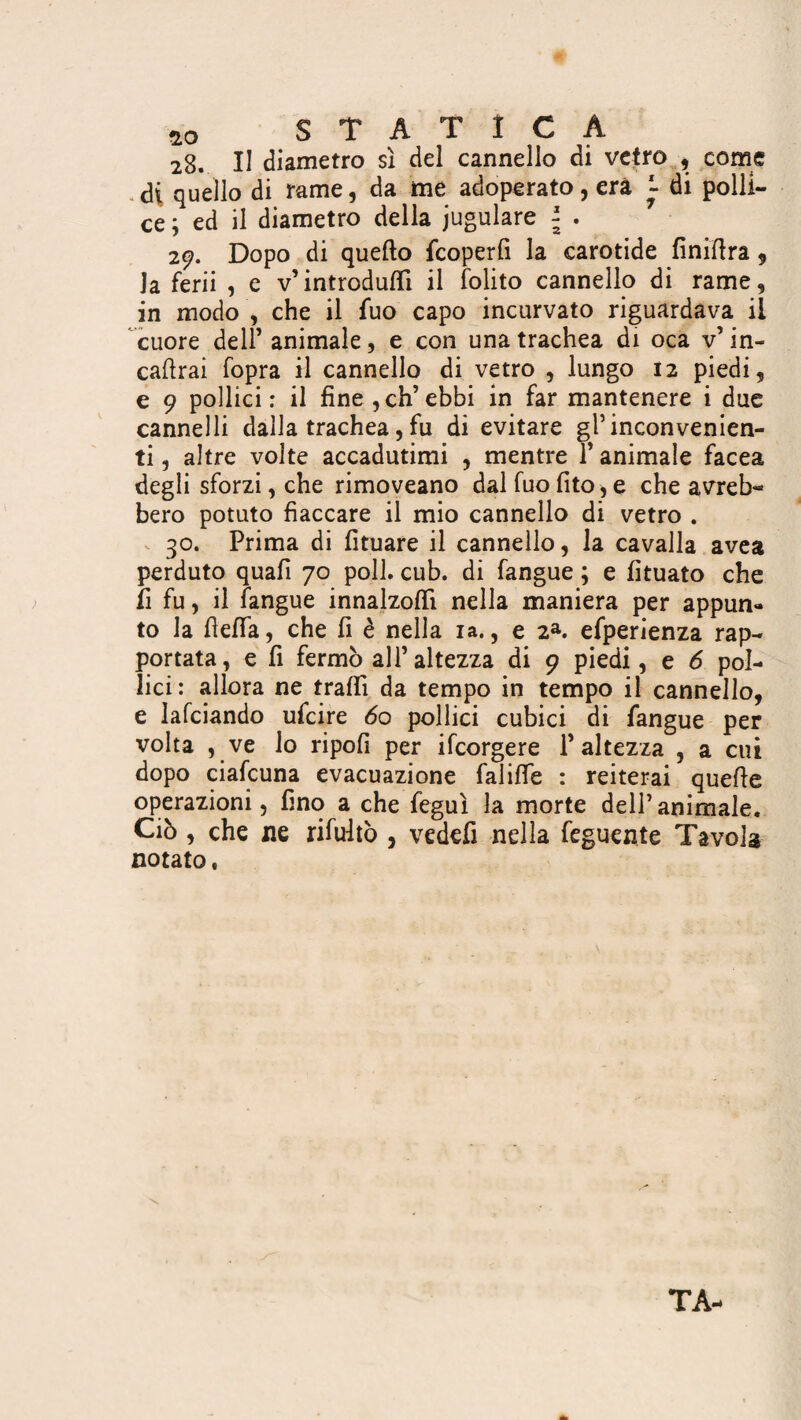28. II diametro sì del cannello di vetro , come di quello di rame, da me adoperato, era ~ di polli¬ ce ; ed il diametro della iugulare \ . 29. Dopo di quello fcoperfi la carotide finittra , la ferii , e v’introdurti il (olito cannello di rame, in modo , che il fuo capo incurvato riguardava il cuore dell’ animale, e con una trachea di oca v’ in¬ calvai fopra il cannello di vetro , lungo 12 piedi, e 9 pollici: il fine , eh’ebbi in far mantenere i due cannelli dalla trachea, fu di evitare gl’inconvenien¬ ti , altre volte accadutimi , mentre 1 animale facea degli sforzi, che rimoveano dal fuo fito, e che avreb¬ bero potuto fiaccare il mio cannello di vetro . 30. Prima di fituare il cannello, la cavalla avea perduto quali 70 poll. cub. di fangue ; e fituato che fi fu, il fangue innalzo!!! nella maniera per appun¬ to la fletta, che fi è nella ia., e 2a. efperienza rap¬ portata, e fi fermò all’altezza di 9 piedi, e 6 pol¬ lici: allora ne traili da tempo in tempo il cannello, e Iafciando ufeire 60 pollici cubici di fangue per volta , ve lo ripofi per ifeorgere l’altezza , a cui dopo ciafcuna evacuazione falifle : reiterai quelle operazioni, fino a che feguì la morte dell’animale. Ciò, che ne rifultò , vedefi nella feguente Tavola notato, TA-