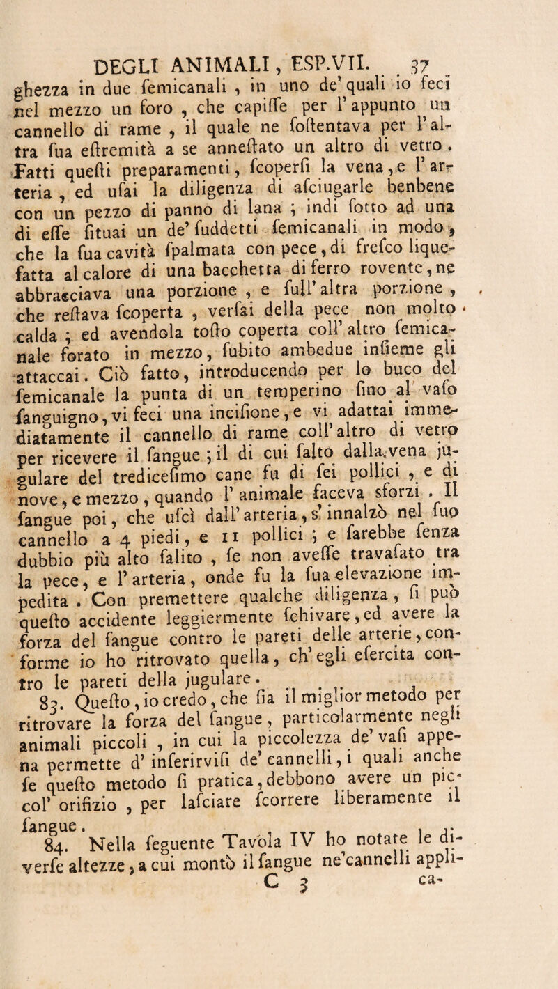 grezza in due femicanali , in uno de quali 10 feci nel mezzo un foro , che capiiïe per l’appunto ^un cannello di rame , il quale ne fotontava per l’al¬ tra fu a edremità a se annestato un altro di vetro, Fatti quelli preparamenti, fcoperfi la vena,e l’ar¬ teria , ed ufai la diligenza di afciugarle benbene con un pezzo di panno di lana , indi fotto ad una di eto fituai un de’ fuddetti femicanali in modo, che la fua cavità fpalmata con pece,di frefco lique¬ fatta al calore di una bacchetta di ferro rovente,ne abbracciava una porzione , e full altra porzione , che redava fcoperta , verfai della pece non molto - calda ; ed avendola todo coperta coll’ altro femica- naie forato in mezzo, fubito ambedue infieme gli attaccai. Ciò fatto, introducendo per lo buco dei femicanale la punta di un temperino fino al vafo fanpuigno, vi feci una ìncifione , e vi adattai imme¬ diatamente il cannello di rame coli altro di vetio per ricevere il fangue ^ il di cui faito dalljçvena ju- gulare del tredicefimo cane fu di fei pollici , e di nove, e mezzo , quando l’animale faceva sforzi .11 fangue poi, che ufcì dall’arteria,s’innalzò nel luo cannello a 4 piedi, e n pollici ; e farebbe fenza dubbio più alto falito , fc non aveto travaiato tra la pece, e l’arteria, onde fu la fua elevazione im¬ pedita . Con premettere qualche diligenza, li può quedo accidente leggiermente fchivare,ed avere la forza del fangue contro le pareti delle arterie,con¬ forme io ho ritrovato quella, ch’egli efercita con¬ tro le pareti della iugulare. # 83. Quedo, io credo, che ha il miglior metodo per ritrovare la forza del fangue, particolarmente negli animali piccoli , in cui la piccolezza de vafi appe¬ na permette d’ inferirvifi de’ cannelli, i quali anche fe quedo metodo fi pratica,debbono avere un pic- col’ orifizio , per lafciare feorrere liberamente il 84. Nella feguente Tavola IV ho notate le di- verfe altezze, a cui monti) il fangue ne cannelli appn- C 3 ca*