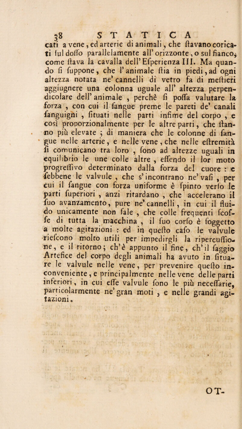 cati a vene, ed arterie di animali, che (lavano corica¬ ti lui dodo parallelamente all’ orizzonte, o sul fianco^ come (lava la cavalla dell’Efperienza III. Ma quan¬ do fi fuppone, che l’animale (Ha in piedi,ad ogni altezza notata ne’ cannelli di vetro fa di meftieri aggiugnere una colonna uguale all’ altezza perpen¬ dicolare dell’ animale , perchè fi poflfa valutare la forza , con cui il fangue preme le pareti de’ canali fanguigni , fituati nelle parti infime del corpo , e così proporzionalmente per le altre parti, che dan¬ no più elevate ; di maniera che le colonne di fan¬ gue nelle arterie, e nelle vene, che nelle eflremità fi comunicano tra loro , fono ad altezze uguali in equilibrio le une colle altre , eflendo il lor moto progredivo determinato dalla forza del cuore : e febbene le valvule , che s’incontrano ne’vafi , per cui il fangue con forza uniforme è fpinto verfo le parti fuperiori , anzi ritardano , che accelerano il fuo avanzamento, pure ne’cannelli, in cui il flui¬ do unicamente non fale , che colle frequenti feof- fe di tutta la macchina , il fuo corfo è foggetto a molte agitazioni : ed in quello cafo le valvule riefeono molto utili per impedirgli la ripercuflìo- ne, e il ritorno; eh’è appunto il fine, ch’il faggio Artefice del corpo degli animali ha avuto in fitua- re le valvule nelle vene, per prevenire quello in¬ conveniente , e principalmente nelle vene delle parti inferiori, in cui elfe valvule fono le più neceflarie, particolarmente ne’gran moti , e nelle grandi agi¬ tazioni « » OT-