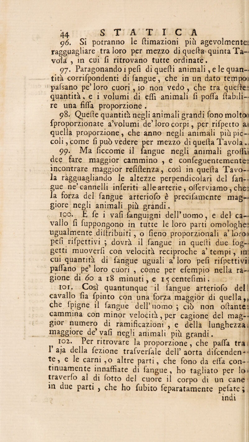 9<5. Si potranno le Umazioni più agevolmente ragguagliare tra loro per mezzo di quella quinta Ta¬ vola , in cui fi ritrovano tutte ordinate. 97. Paragonando 1 peli di quelli animali, e le quan¬ tità corrifpondenti di langue, che in un dato tempo 1 pafsano pe’loro cuori, io non vedo, che tra quelite quantità, e i volumi di elfi animali fi palla (labili- re una fifa proporzione . 98. Quelle quantità negli animali grandi fono molten fproporzionate a’volumi de’loro corpi, per rifpetto a quella proporzione, che anno negli animali più pic¬ coli, come fi può vedere per mezzo di quella Tavola 99. Ma ficcome il fangue negli animali groHE dee fare maggior cammino , e confeguentemente incontrare maggior refiftenza, così in quella Tavo¬ la ragguagliando le altezze perpendicolari del fan¬ gue ne’cannelli inferiti alle arterie , olferviamo, che : la forza del fangue arteriofo è precifamente mag¬ giore negli animali più grandi. 100. E fe i vali fanguigni dell’uomo, e del ca¬ vallo fi fuppongono in tutte le loro parti omologhe ugualmente dillribuiti, o fieno proporzionali a’ loro > peli rifpettivi ; dovrà il fangue in quelli due log- getti muoverli con velocità reciproche a’tempi, ini cui quantità di fangue uguali a’loro pefi rifpettivii palfano pe’ loro cuori , come per efempio nella ra¬ gione di 60 a 18 minuti, e I5centefimi. lor. Così quantunque il langue arteriofo del cavallo fia fpinto con una forza maggior di quella, che (pigne il fangue dell’uomo ; ciò non ottante cammina con minor velocità, per cagione del mag¬ gior numero di ramificazioni , e della lunghezza lTia§§i°re de vali negli animali più grandi. 102. Per ritrovare la proporzione, che palfa tra aja della fezione trafverfale deli’ aorta difenden¬ te, e le carni ,0 altre parti, che fono da ella con¬ tinuamente innaffiate di fangue, ho tagliato per lo traverfo al di fotto del cuore il corpo di un cane in due parti , che ho fubito feparatamente pefate ; indi