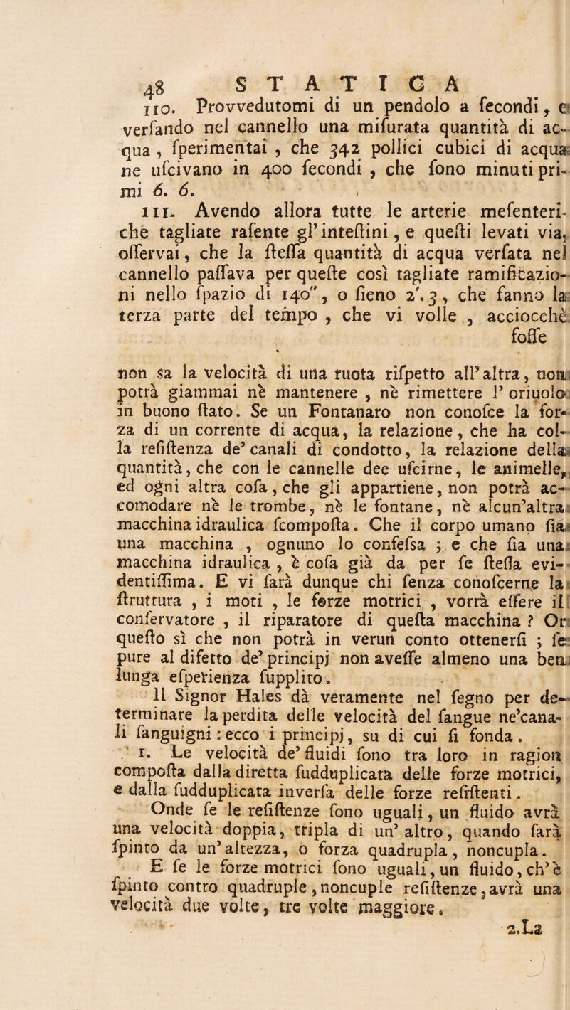 no. Provvedutomi di un pendolo a fecondi, e verfando nei cannello una mifurata quantità di ac~ qua , fperimcntai , che 342 pollici cubici di acqua ne ufcivano in 400 fecondi , che fono minuti pri¬ mi 6. 6. , iil. Avendo allora tutte le arterie mefenteri- che tagliate rafente gl’interini, e quelli levati via, offervai, che la delfa quantità di acqua verfata nel cannello palfava per quelle così tagliate ramiflcazio- ni nello fpazio di 140, o fieno 2'. 3, che fanno la terza parte del tempo , che vi volle , acciocché folle % non sa la velocità di una ruota rifpetto alPaltra, non potrà giammai nè mantenere , nè rimettere ? oriuoìo in buono (lato. Se un Fontanaro non conofce la for¬ za di un corrente di acqua, la relazione, che ha col¬ la renitenza de’canali di condotto, la relazione della quantità, che con le cannelle dee ufcirne, le animelle, ed ogni altra cofa, che gli appartiene, non potrà ac¬ comodare nè le trombe, nè le fontane, nè alcun’altra macchina idraulica fcompolta. Che il corpo umano fia^ una macchina , ognuno lo confefsa ; e che Ha una macchina idraulica, è cofa già da per fe della evi- dentilfima. E vi farà dunque chi fenza conofcerne la druttura , i moti , le forze motrici , vorrà elfere il confervatore , il riparatore di queda macchina ? Or quedo sì che non potrà in verun conto ottenerli ; le pure al difetto de’principi non avefle almeno una bea lunga efperienza fupplito. Il Signor Hales dà veramente nel fegno per de¬ terminare la perdita delle velocità del fangue ne’cana- li fanguigni : ecco^ i principi, su di cui fi fonda . V* *• Le velocità de’fluidi fono tra loro in ragion compoda dalla diretta fudduplicata delle forze motrici, e dalla fudduplicata inverfa delle forze relìdenti. Onde fe le relidenze fono uguali, un fluido avrà una velocità doppia, tripla di un’altro, quando farà fpinto da un’altezza, o forza quadrupla, noncupla. E fe le forze motrici fono uguali, un fluido, eh’è fpinto contro quadruple ,noncuple relidenze , avrà una velocità due volte, tre volte maggiore» . : 2.L&