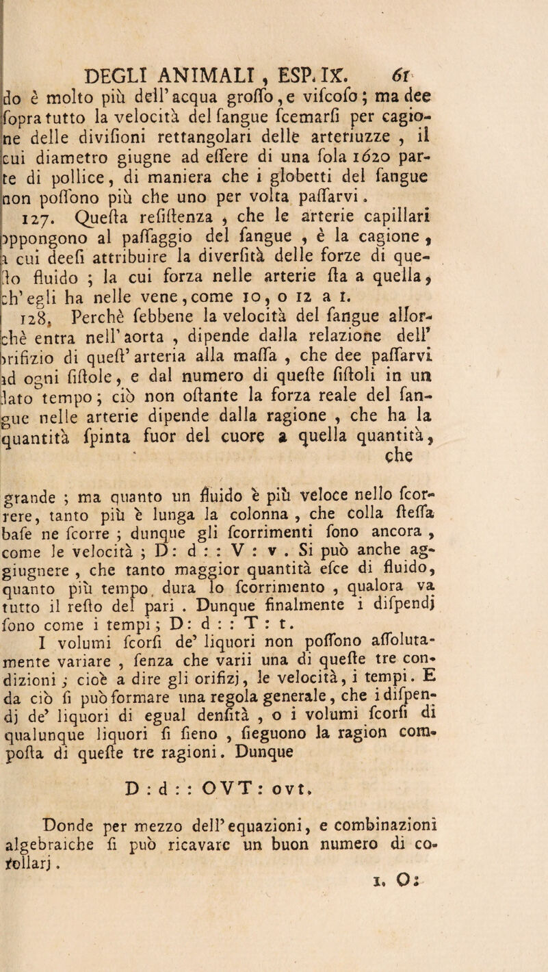 do è molto più dell’acqua grotto, e vifcofo; ma dee fopra tutto la velocita del Tangue fcemarfi per cagio¬ ne delle divifioni rettangolari delle artenuzze , il (cui diametro giugne ad ettere di una Tola 1620 par¬ te di pollice, di maniera che i globetti dei Tangue non pottono più che uno per volta pattarvi. 127. Quella refittenza , che le arterie capillari appongono al pattaggio del Tangue , è la cagione , \ cui deefi attribuire la diverfità delle forze di que¬ llo fluido ; la cui forza nelle arterie fla a quella, ch’egli ha nelle vene,come io, o 12 a r. 128. Perchè febbene la velocità dei fangue allor¬ ché entra nell’aorta , dipende dalla relazione dell’ orifizio di quell’ arteria alla matta , che dee pattarvi id ogni fiftole, e dal numero di quelle fittoli in un lato tempo ; ciò non ottante la forza reale del Tan¬ gue nelle arterie dipende dalla ragione , che ha la quantità fpinta fuor del cuore a quella quantità, che grande ; ma quanto un fluido è più veloce nello fcor- rere, tanto più è lunga la colonna , che colla fletta bafe ne fcorre ; dunque gli fcorrimenti fono ancora , come le velocità ; D: d : : V : v . Si può anche ag- giugnere , che tanto maggior quantità efce di fluido, quanto più tempo dura lo fcorrimento , qualora va tutto il redo del pari . Dunque finalmente i diTpendj fono come i tempi; D: d : : T: t. I volumi fcorfi de’ liquori non pottono attoluta- mente variare , fenza che varii una di quefle tre con¬ dizioni ; cioè a dire gli orifizi, le velocità, i tempi. E da ciò fi può formare una regola generale, che idifpen- dj de’ liquori di egual denfità , o i volumi fcorfi di qualunque liquori fi fieno , fieguono la ragion com- pofla di quefle tre ragioni. Dunque D:d:: OVT: ovt. Donde per mezzo dell’equazioni, e combinazioni algebraiche fi può ricavare un buon numero di co¬ rollari . 1. O;