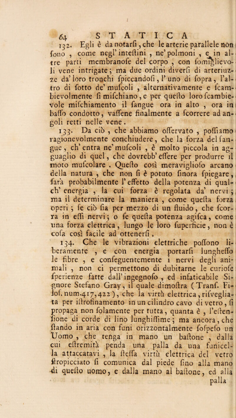 132. Egli è da notarli, che le arterie parallele non fono , come negl’ interini , ne’ polmoni , e in al¬ tre parti membranofe del corpo , con fomiti ievo- li vene intrigate; ma due ordini diverfi di arteriuz- ze da’ loro tronchi {piccandoli, 1* uno di Copra , l’al¬ tro di Cotto de’ mufcoli , alternativamente e Ccam- bievolmente fi miCchiano, e per quello lorofcambie- vole mifchiamento il Cangue ora in alto , ora in baffo condotto, vaffene finalmente a Ccorrere ad an¬ goli retti nelle vene. 133. Da ciò , che abbiamo offervato , polliamo ragionevolmente conchiudere, che la forza del lan¬ gue , eh’ entra ne’ mufcoli , è molto piccola in ag¬ guaglio di quel, che dovrebb’ elfere per produrre il moto mufcolare . Quello così meravigliolo arcano della natura , che non fi è potuto finora {piegare, Cara probabilmente l’effetto della potenza di qual- ch’ energia , la cui forza è regolata da’ nervi ; ma il determinare la maniera , come quella forza operi ; Ce ciò fia per mezzo di un fluido, che {cor¬ ra in effi nervi ; o Ce quella potenza agifca, come una forza elettrica, lungo le loro fuperfìcie, non è cofa così facile ad ottenerli. 134. Che le vibrazioni elettriche poffono li¬ beramente , e con energia portarfi lungheffo le fibre , e confeguentemente i nervi degli ani¬ mali , non ci permettono di dubitarne le curiofe fperienze fatte dall’ ingegnofo , ed infaticabile Si¬ gnore Stefano Gray, il quale dimoflra (Tranf. Fi- ìof. num.417,422 ), che la virtù elettrica , rifveglia- ta per illrofinamento in un cilindro cavo di vetro , fi propaga non folamente per tutta, quanta è , Teflen- fione di corde di lino lunghiffime ; ma ancora, che flando in aria con funi orizzontalmente fofpefo un Uomo , che tenga in mano un baflone , dalla cui eflremità penda una palla da una funicel¬ la attaccatavi , la fieffa virtù elettrica del vetro {impicciato fi comunica dal piede fino alla mano -di quello uomo, e dalla mano al baflone, ed alla