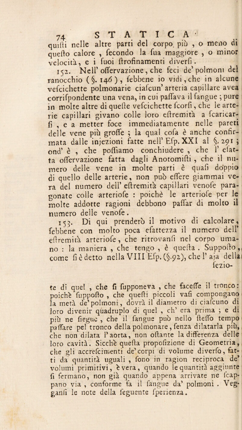 quitti nelle altre parti del corpo, più , o meno di quello calore , fecondo la fua maggiore , o minor velocità, e i fuoi ttrofinamenti diverfi . 152. Nell’ oflervazione, che feci de’polmoni del ranocchio (§.146), febbene io vidi,che in alcune vefcichette polmonarie ciafcun’ arteria capillare avea corrifpondente una vena, in cui pattava il fangue ; pure in molte altre di quelle vefcichette fcorfi, che le arte¬ rie capillari givano colle loro eftremità a fcaricar- tt , e a metter foce immediatamente nelle pareti delle vene più grotte ; la qual cofa è anche confer¬ mata dalle iniezioni fatte nelFEfp. XXI al §,291 ; ond’ è , che polliamo conchiudere , che F e fat¬ ta ottervazione fatta dagli Anotomifti , che il nu¬ mero delle vene in molte parti è quali doppio di quello delle arterie, non può ettere giammai ve¬ ra del numero dell’ eftremità capillari venofe para¬ gonate colle arteriofe : poiché le arteriofe per le molte addotte ragioni debbono pattar di molto il numero delle venofe. 153. Di qui prenderò il motivo di calcolare, febbene con molto poca efattezza il numero delF eftremità arteriofe, che ritrovanfi nel corpo uma¬ no : la maniera , che tengo , è quella . Supporlo , come fi è detto nella Vili Efp. (§.92), che V aja della fezio- te di quel , che fi fupponeva , che facette il tronco: poiché fuppofto , che quelli piccoli vali compongano la metà de’polmoni, dovrà il diametro di ciafcuno di loro divenir quadruplo di quel , eh’ era prima ; e di più ne fiegue , che il fangue può nello (letto tempo pattare pel tronco della polmonare , fenza dilatarla più, che non dilata F aorta, non ottante la differenza delle loro cavità. Sicché quella propottzione di Geometria, che gli accrefcimenti de’corpi di volume divedo, far¬ ti da quantità uguali , fono in ragion reciproca de’ volumi primitivi, évera, quando le quantità aggiunte fi fermano, non già quando appena arrivate ne icap- pano via , conforme fa il fangue da’ polmoni . Veg- ganli le note della feguente fperienza.