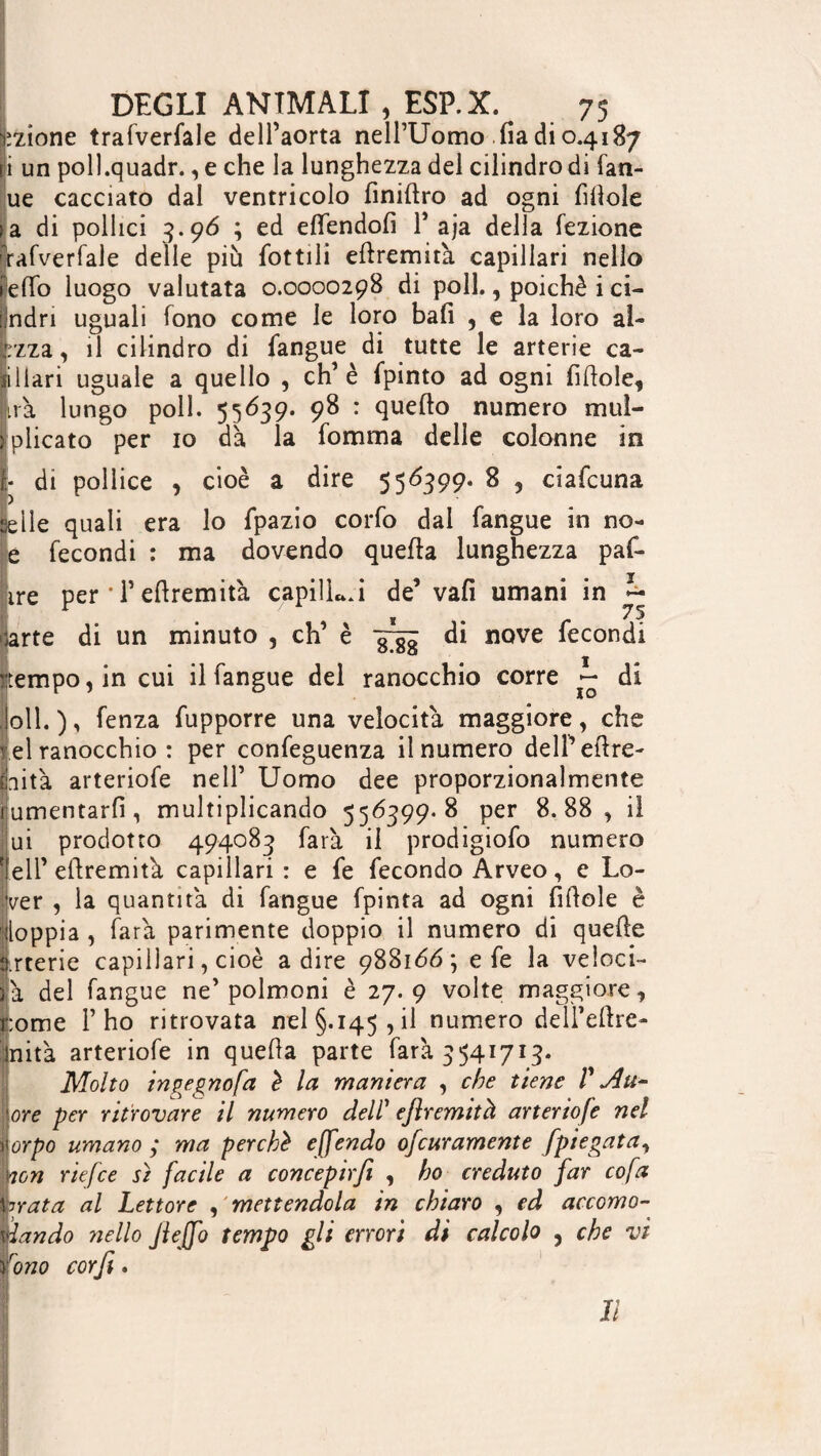 azione trafverfale dell’aorta nell’Uomo fia di 0.4187 i un poll.quadr., e che la lunghezza del cilindro di fan- ue cacciato dal ventricolo finiftro ad ogni fittole sa di pollici 3.96 ; ed elfendolì P aja della lezione rafverfale delle più lottili ellremità capillari nello e(To luogo valutata 0.0000298 di poli., poiché i ci- ndri uguali fono come le loro bali , e la loro al- izza, il cilindro di langue di tutte le arterie ca- iIlari uguale a quello , eh’è fpinto ad ogni fittole, ira lungo poli. 55639. 98 : quello numero mui- plicato per io dà la fomma delle colonne in di pollice , cioè a dire 556399- 8 5 ciafcuna V selle quali era lo fpazio corfo dal langue in no- e fecondi : ma dovendo quella lunghezza pat¬ ire per • T ellremità capilL.i de’vali umani in 75 irte di un minuto , eh’ è 3^ di nove fecondi empo, in cui il fangue del ranocchio corre ~ di oli. ), fenza fupporre una velocità maggiore, che el ranocchio: per confeguenza il numero dell’ettre- aita arteriofe nell’ Uomo dee proporzionalmente umentarlì, multiplicando 556399. 8 per 8.88, il ui prodotto 494083 farà il prodigiofo numero eli’ellremità capillari : e fe fecondo Arveo, e Lo¬ ver , la quantità di fangue fpinta ad ogni fittole è loppia , farà parimente doppio il numero di quelle .rterie capillari, cioè adire 988166; e fe la veloci¬ tà del fangue ne’ polmoni è 27. 9 volte maggiore, ;ome l’ho ritrovata nel §.145, il numero deli’ettre- nità arteriofe in quella parte farà 5541715- Molto ingegnofa è la maniera , che tiene V Att¬ ore per ritrovare il numero dell’ eflremità arteriofe nel orpo umano ; ma perchè effendo ofeuramente Jpiegata, ton rie fee sì facile a concepir fi , ho creduto far co fa nata al Lettore , mettendola in chiavo , ed accomo¬ dando nello JieJfo tempo gli errori di calcolo , che vi rono corfi. Il