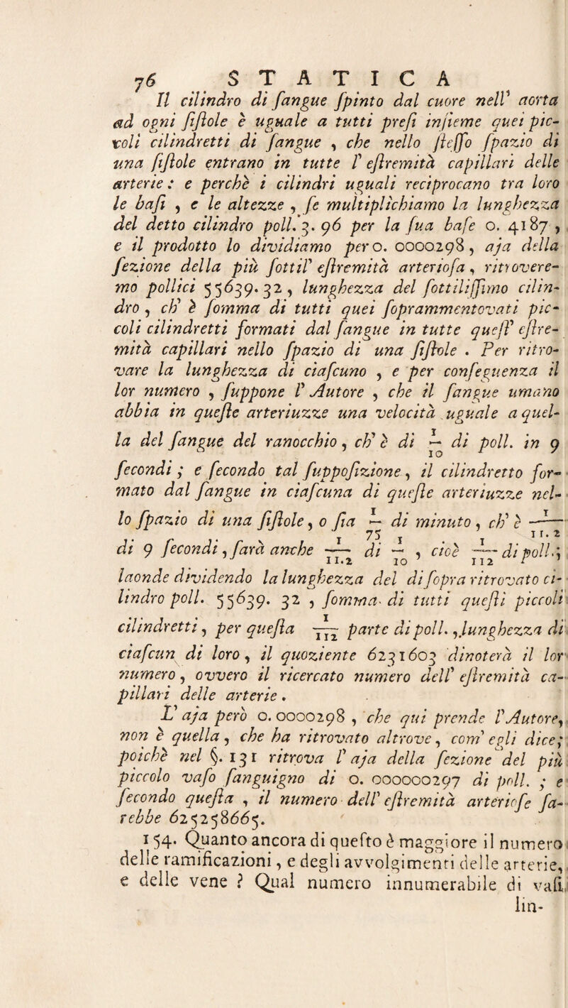 Il cilindro di /angue fpinto dal cuore nelV aorta ad ogni //Iole è uguale a tutti prefi infume quei pie- roli cilindretti di /angue , che nello JieJfo fpazio di una fiftole entrano in tutte f efiremità capillari delle arterie : e perche i cilindri uguali reciprocano tra loro le bajì , e le altezze , fé multiplìchiamo la lunghezza del detto cilindro poli. 3. 96 per la fua bafe o. 4187 , e il prodotto lo dividiamo pero. 0000298, aja della fezione della piu fottiP efiremità arterio/a, ritrovere¬ mo pollici 55639. 32 , lunghezza del fottiliffmo cilin¬ dro , ci) è [omma di tutti quei foprammentovati pic¬ coli cilindretti formati dal /angue in tutte quejP eflre¬ mith capillari nello fpazio di una fi fiole . Per ritro¬ vare la lunghezza di cia/cuno , e per confeguenza il lor numero , fuppone P tutore , che il /angue umano abbia in quefle arteriuzze una velocità uguale a quel¬ la del /angue del ranocchio, cF è di ~ di poli, in 9 fecondi ; e fecondo tal fuppofizione, il cilindretto for¬ mato dal /angue in cia/cuna di quefle arteriuzze nel¬ lo fpazio di una fifiole * 0 fa ~ di minuto, cF è —-— 75 j ir. 2 di 9 fecondi, farà anche -—• di —* , cioè di troll laonde dividendo la lunghezza del difopra ritrovato ci¬ lindro poli. 55639. 32 , fomma- di tutti queftì piccoli cilindretti, per quefia yyy parte di poli.,lunghezza di ciafcun di loro, il quoziente 6231603 dinoterà il lor 2numero, ovvero il ricercato numero delP efiremità ca¬ pillari delle arterie. L aja pero o. 0000298 , che qui prende PAutore, non è quella, che ha ritrovato altrove, com' egli dice,* poiché nel §. 131 ritrova P aja della fezione del più piccolo vafo fanguigno di o. 000000297 di poli. ; e fecondo quefia , il numero dell' efiremità arteriefe fa¬ rebbe 625258665. 154* Quanto ancora di quefto è maggiore il numero delle ramificazioni, e degli avvolgimenti delle arterie, e delle vene ? Qual numero innumerabile di vali, lin-