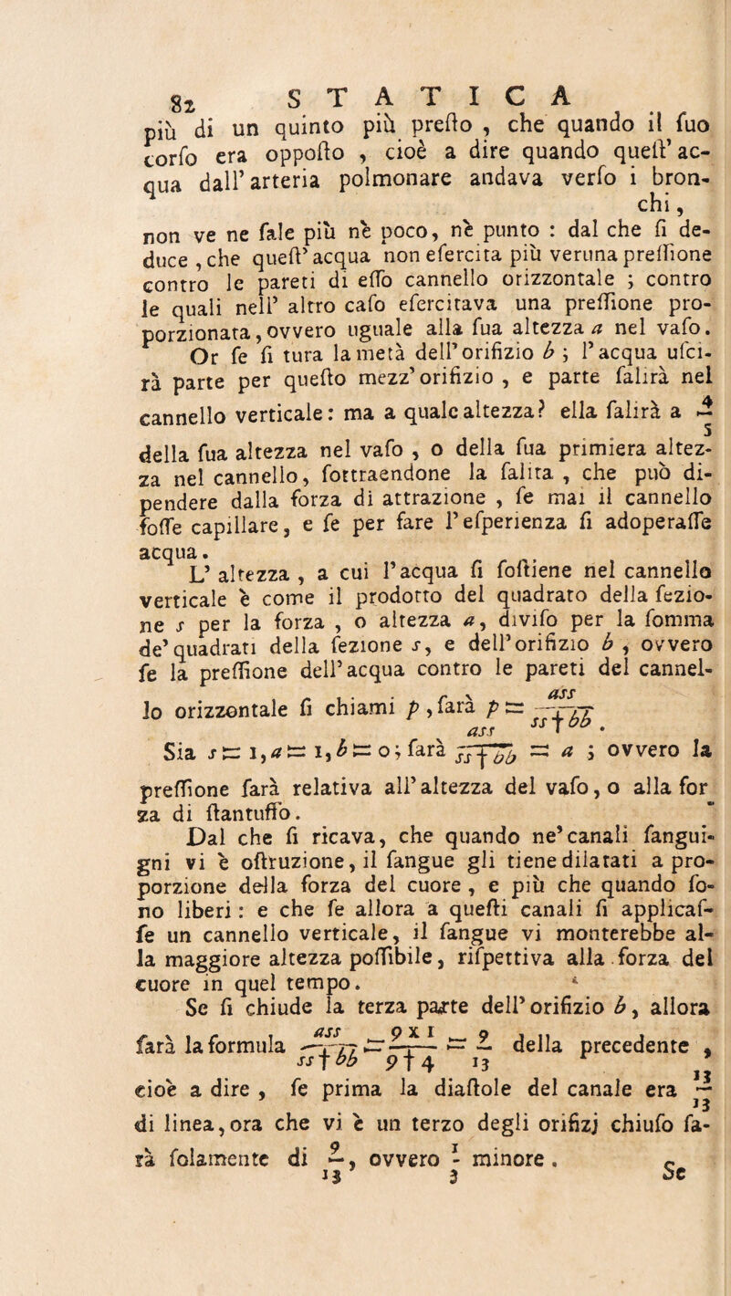 più di un quinto più pretto , che quando il fuo torio era oppotto , cioè a dire quando quett’ac¬ qua dall’arteria polmonare andava verfo i bron¬ chi , non ve ne Tale piu nè poco, nè punto : dal che fi de¬ duce , che quett'acqua nonefercita più veruna p re Ih one contro le pareti di etto cannello orizzontale ; contro le quali nell’ altro cafo efercitava una prettione pro- porzionata,ovvero uguale alla Tua altezza ci nel vaio. Or fé fì tura la metà dell’orifizio b \ l'acqua ufci- rà parte per quetto mezz'orifizio , e parte falirà nel cannello verticale: ma a quale altezza? ella falirà a ~ della Tua altezza nel vafo , o della Tua primiera altez¬ za nel cannello, fottraendone la fai ita , che può di¬ pendere dalla forza di attrazione , fe mai il cannello fotte capillare, e fe per fare Pefperienza fi adoperale acqua. L’ altezza , a cui l’acqua fi (ottiene nel cannello verticale è come il prodotto dei quadrato della fezio- ne s per la forza , o altezza divifo per la fomma de’quadrati della fezione j, e dell’orifizio b , ovvero fe la prettione dell’acqua contro le pareti del cannel¬ lo orizzontale fi chiami />,farà ptr —rrt ass ss 7 VP . Sia stz i,at=: i,£s=o;farà ~ a j ovvero la prettione farà relativa all’altezza del vafo,o alla for za di ttantuffo. Dal che fi ricava, che quando ne’canali fangui- gni vi è oftruzione, il fangue gli tiene dilatati a pro¬ porzione della forza del cuore , e più che quando fo¬ no liberi : e che fe allora a quelli canali fi applicaf- fe un cannello verticale, il fangue vi monterebbe al¬ ia maggiore altezza pottibile, rifpettiva alla forza del cuore in quel tempo. 4 Se fi chiude la terza parte dell’ orifizio b, allora farà la formula '-rr? ^ ~ della precedente « ssfbb p f 4 iì r j* cioè a dire , fe prima la diattole del canale era — di linea,ora che vi è un terzo degli orifizi chiufo fa¬ rà folamentc di 2*, ovvero - minore. c * 3 Se