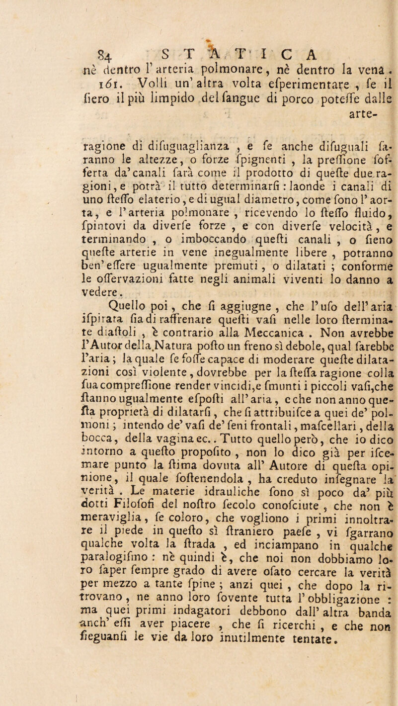 nè dentro l’arteria polmonare, nè dentro la vena. 161. Volli un’altra volta efperimentare , fé il fiero il più limpido del (angue di porco potefTe dalle arte- ragione di difuguaglianza , e fé anche difuguali fa¬ ranno le altezze, o forze fpignenti , la preflione fof- ferta da’canali farà come il prodotto di quelle due ra¬ gioni^ potrà il tutto determinarli : laonde i canali di uno ftefib elaterio, e di ugual diametro, come fono l’aor¬ ta, e l’arteria polmonare , ricevendo lo Hello fluido, fpintovi da diverfe forze , e con diverfe velocità, e terminando , o imboccando quelli canali , o fieno quelle arterie in vene inegualmente libere , potranno ben’edere ugualmente premuti, o dilatati ; conforme le olfervazioni fatte negli animali viventi lo danno a vedere. Quello poi, che fi aggiugne , che l’ufo dell’aria ifpirara fia di raffrenare quefti vafi nelle loro {termina¬ te diaftoli , è contrario alla Meccanica . Non avrebbe PAutor della.Natura pofto un freno sì debole, qual farebbe l’aria; la quale fe folle capace di moderare quelle dilata¬ zioni così violente , dovrebbe per la ftelfa ragione colla fuacompreffione render vincidi,e fmunti i piccoli vafi,che Hanno ugualmente efpofti all’aria, c che non anno que¬ lla proprietà di dilatarli, che fi attribuifce a quei de’ pol¬ moni ; intendo de’ vafi de’ feni frontali, mafcellari, della bocca, della vagina ec.. Tutto quello però, che iodico intorno a quello propofito , non lo dico già per ifce» mare punto la (lima dovuta all’ Autore di quella opi¬ nione, il quale foftenendola , ha creduto infegnare la verità . Le materie idrauliche fono sì poco da’ piu dotti Fiiofofi del noftro fecolo conofciute , che non è meraviglia, fe coloro, che vogliono i primi innoltra» re il piede in quello sì ftraniero paefe , vi fgarrano qualche volta la ftrada , ed inciampano in qualche paralogifmo : nè quindi è, che noi non dobbiamo lo¬ ro faper Tempre grado di avere ofato cercare la verità per mezzo a tante fpine ; anzi quei , che dopo la ri¬ trovano , ne anno loro fovente tutta 1’ obbligazione : ma^ quei primi indagatori debbono dall’altra banda anch’ elfi aver piacere , che fi ricerchi , e che non fieguanfi le vie da loro inutilmente tentate.