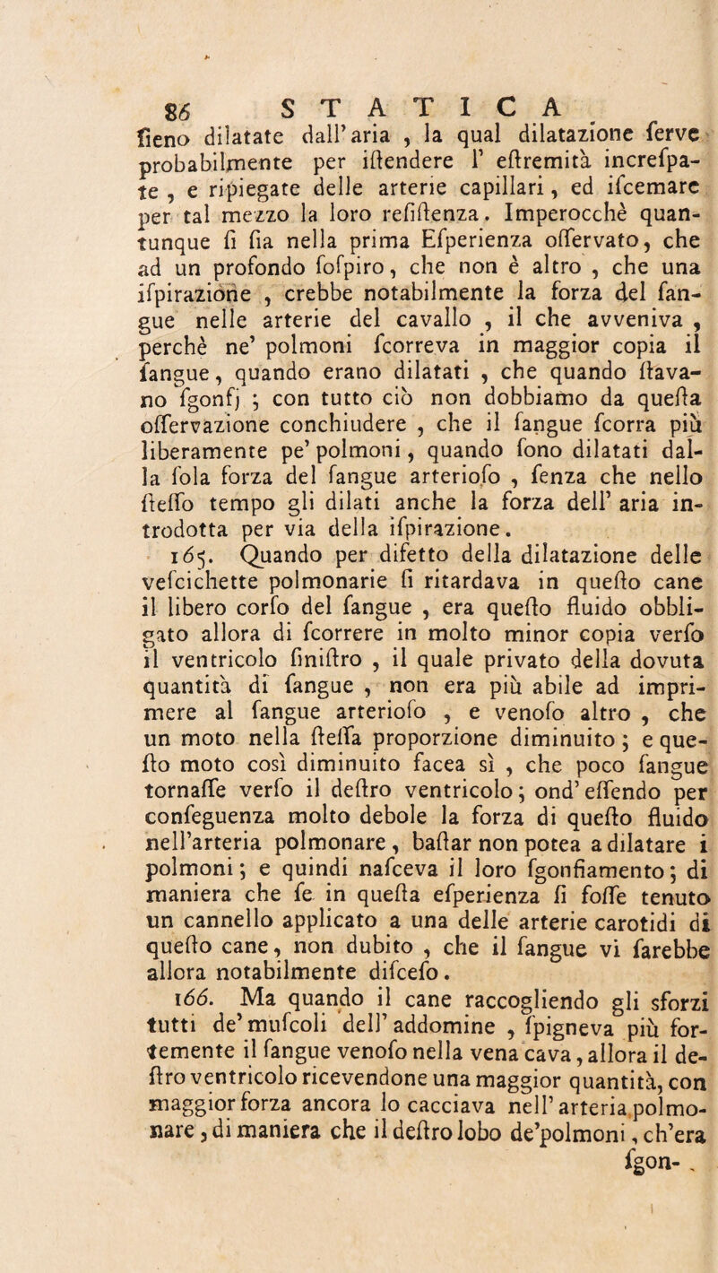 fieno dilatate dall’aria , la qual dilatazione ferve probabilmente per ihendere 1’ eftremit'a increfpa- te , e ripiegate delle arterie capillari, ed ifeemare per tal mezzo la loro refifìenza. Imperocché quan¬ tunque fi fia nella prima Efperienza olfervato, che ad un profondo fofpiro, che non è altro , che una ifpirazione , crebbe notabilmente la forza del lan¬ gue nelle arterie del cavallo , il che avveniva , perchè ne’ polmoni feorreva in maggior copia il langue, quando erano dilatati , che quando {lava¬ no fgonfj ; con tutto ciò non dobbiamo da quella offervazione conchiudere , che il fangue feorra piu liberamente pe’ polmoni, quando fono dilatati dal¬ la fola forza del fangue arteriofo , fenza che nello hello tempo gli dilati anche la forza dell’ aria in¬ trodotta per via della ifpirazione. 165. Quando per difetto della dilatazione delle vefcichette polmonarie fi ritardava in quello cane il libero corfo del fangue , era quello fluido obbli¬ gato allora di feorrere in molto minor copia verfo il ventricolo fmihro , il quale privato della dovuta quantità di fangue , non era più abile ad impri¬ mere al fangue arteriofo , e venofo altro , che un moto nella beffa proporzione diminuito ; e que¬ llo moto così diminuito facea sì , che poco fangue tornaffe verfo il deliro ventricolo; ond’elfendo per confeguenza molto debole la forza di quello fluido nell’arteria polmonare, ballar non potea a dilatare i polmoni; e quindi nafeeva il loro fgonfiamento; di maniera che fe in quella efperienza li folle tenuto un cannello applicato a una delie arterie carotidi di quello cane, non dubito , che il fangue vi farebbe allora notabilmente difeefo. 166. Ma quando il cane raccogliendo gli sforzi tutti de’ mufcoli dell’ addomine , fpigneva più for¬ temente il fangue venofo nella vena cava, allora il de¬ liro ventricolo ricevendone una maggior quantità, con maggior forza ancora lo cacciava nell’arteria polmo¬ nare 3 di maniera che il deliro lobo de’polmoni, ch’era fgon-,