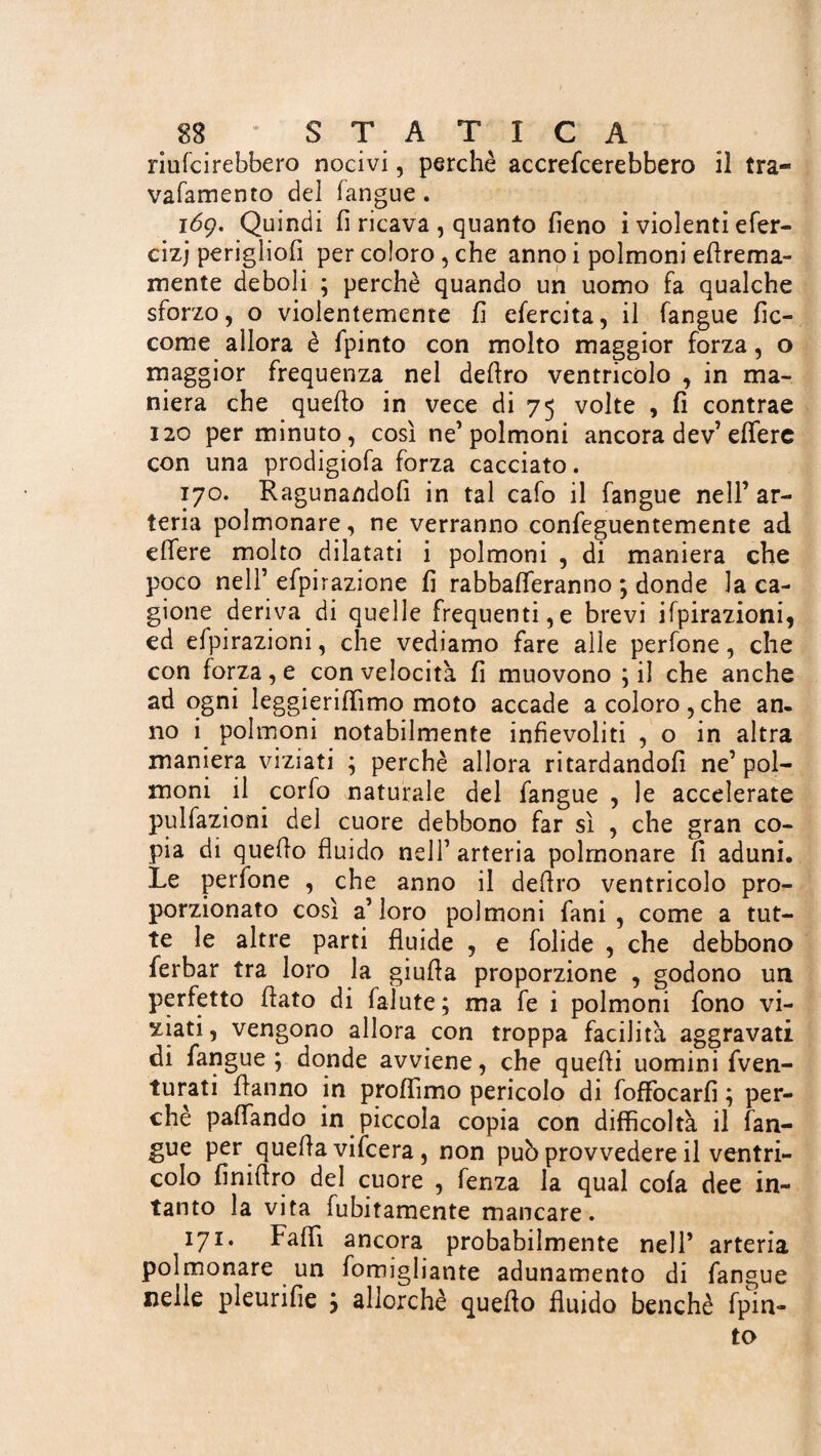 riufcirebbero nocivi, perchè accrefcerebbero il tra- vafamento del langue. 169. Quindi fi ricava, quanto fieno i violenti efer- cizj perigliofi per coloro, che anno i polmoni efirema- mente deboli ; perchè quando un uomo fa qualche sforzo, o violentemente fi efercita, il fangue fic- come allora è fpinto con molto maggior forza, o maggior frequenza nel deliro ventricolo , in ma¬ niera che quello in vece di 75 volte , fi contrae 120 per minuto, così ne’polmoni ancora dev’ eflfere con una prodigiofa forza cacciato. 170. Ragunandofi in tal cafo il fangue nell’ ar¬ teria polmonare, ne verranno confeguentemente ad elfere molto dilatati i polmoni , di maniera che poco nell’ efpirazione fi rabbafleranno ; donde la ca¬ gione deriva di quelle frequenti,e brevi ilpirazioni, ed efpirazioni, che vediamo fare alle perfone, che con forza, e con velocità fi muovono ; il che anche ad ogni leggierilfimo moto accade a coloro,che an. no i polmoni notabilmente infievoliti , o in altra maniera viziati ; perchè allora ritardandofi ne’pol¬ moni il corfo naturale del fangue , le accelerate pulfazioni del cuore debbono far sì , che gran co¬ pia di quello fluido nell’arteria polmonare fi aduni. Le perfone , che anno il deliro ventricolo pro¬ porzionato così a’loro polmoni fani , come a tut¬ te le altre parti fluide , e folide , che debbono ferbar tra loro la giuda proporzione , godono un perfetto flato di faìute; ma fe i polmoni fono vi¬ ziati , vengono allora con troppa facilità aggravati di fangue ; donde avviene, che quelli uomini fven- turati Hanno in profiìmo pericolo di foffocarfi ; per¬ chè paflando in piccola copia con difficoltà il fan¬ gue per quella vifcera, non può provvedere il ventri¬ colo finilfro del cuore , fenza la qual cola dee in¬ tanto la vita fubitamente mancare. 171. Fallì ancora probabilmente nell’ arteria polmonare un fomigliante adunamento di fangue nelle pleurifie ; allorché quello fluido benché fpin¬ to