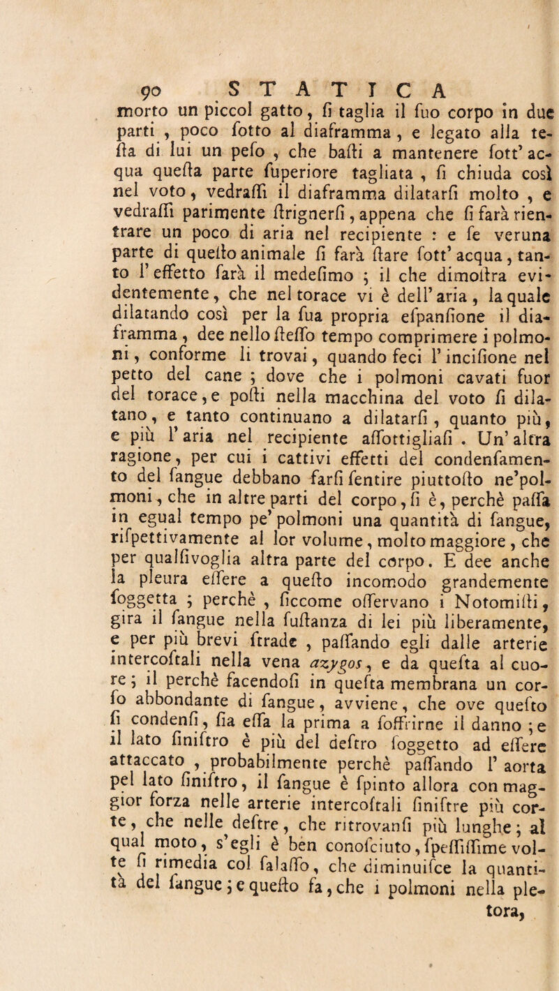 morto un piccol gatto, fi taglia il Tuo corpo in due parti , poco fiotto al diaframma , e legato alla te- fta di lui un pelo , che badi a mantenere fott’ ac¬ qua quella parte fiuperiore tagliata , fi chiuda così nel voto, vedraffi il diaframma dilatarli molto , e vedrafifi parimente ftrignerfi , appena che fi farà rien¬ trare un poco di aria nel recipiente : e fe veruna parte di quello animale fi farà Ilare fott’acqua, tan¬ to l’effetto farà il medefimo ; il che dimolira evi¬ dentemente, che nel torace vi è dell’aria, la quale dilatando così per la fiua propria efipanfione il dia¬ framma , dee nello fleffio tempo comprimere i polmo¬ ni , conforme li trovai, quando feci 1* incifìone nei petto del cane ; dove che i polmoni cavati fuor del torace,e polli nella macchina del voto fi dila¬ tano, e^ tanto continuano a dilatarli, quanto più, e piu l’aria nel recipiente aflbttigliafi . Un’altra ragione, per cm i cattivi effetti del condenfiamen- to del fangue debbano farli fientire piuttollo ne’pol- moni^ che in altre parti del corpo,fi è, perchè paffia in egual tempo pe’polmoni una quantità di fangue, rifpettivamente al lor volume, molto maggiore , che per qualfivoglia altra parte del corpo. E dee anche la pleura edere a quello incomodo grandemente foggetta ; perchè , ficcome olfiervano i Notomilli, gira il fangue nella fullanza di lei più liberamente, e per più brevi fitrade , palfando egli dalle arterie intercoftali nella vena azygos, e da quefita al cuo¬ re ; il perchè facendoli in quefta membrana un cor- fio abbondante di fan gue, avviene, che ove quefto fi condenfi, fia elfia la prima a {offrirne il danno ;e il lato finiftro è più del deftro {oggetto ad elfiere attaccato , probabilmente perchè palfando l’aorta pel lato finiftro, il fangue è fpinto allora con mag¬ gior forza nelle arterie intercoftali finiftre più cor¬ te, che nelle defitre, che ritrovanfi più lunghe; al qual moto, s’egli è ben conoficiuto,fipeffiilfiime vol- te fi rimedia col falaffio, che diminuifce la quanti¬ tà del fangue ; c quefto fa, che 1 polmoni nella ple¬ tora,