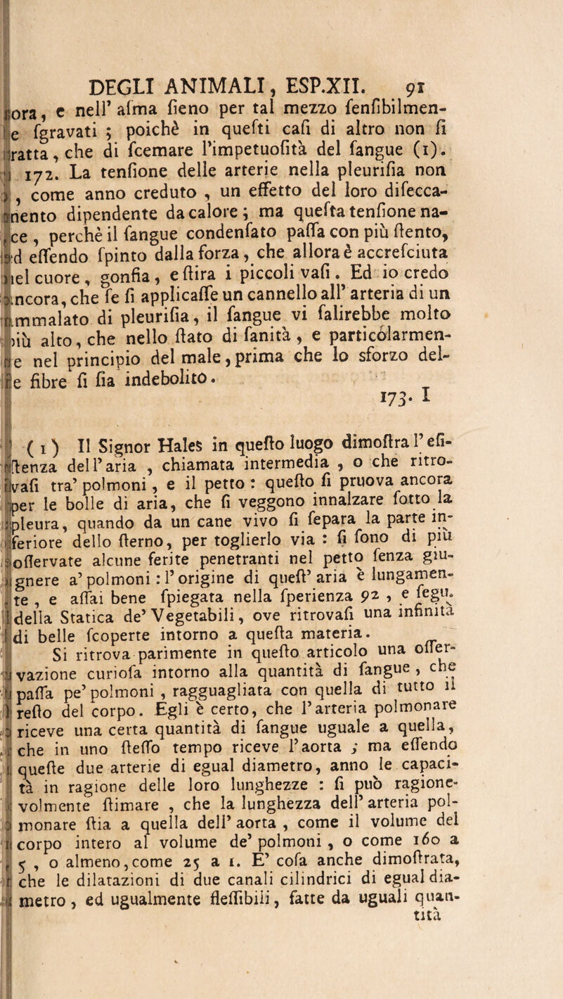 j-ora, e nell’arma fieno per tal mezzo fenfibilmen- l e fgravati ; poiché in quefti cali di altro non fi :ratta,che di fcemare Pimpetuofit'a del fangue (i). } 172. La tenfione delle arterie nella pleurifia non ) , come anno creduto , un effetto del loro difecca- rynento dipendente da calore; ma quefta tenfione na- ,ce, perchè il fangue condenfato paffa con più fiento, Éd effendo fpinto dalla forza, che allora è accrefciuta iiieì cuore, ronfia, e fiira i piccoli vali. Ed io credo incora, che fe fi applicaffe un cannello all’ arteria di un Immalato di pleurifia, il fangue vi falirebbe molto jiù alto, che nello fiato di fanità, e particolarmen¬ te nel principio del male, prima che lo sforzo del¬ ire fibre fi fia indebolito. 173. I ‘ I ( i ) Il Signor Hales in quello luogo dimoftra l’efì- mflenza dell’aria , chiamata intermedia , o che ritro- jUfi tra’ polmoni, e il petto : quefio fi pruova ancora per le bolle di aria, che fi veggono innalzare lotto la Ì [pleura, quando da un cane vivo fi fepara la parte ìn- t feriore dello fierno, per toglierlo via : fi fono di piu ioflervate alcune ferite penetranti nel petto fenza giu- jignere a’polmoni : l’origine di quell’aria è lungamen- . te , e affai bene fpiegata nella fperienza pz , e feglb i deila Statica de’Vegetabili, ove ritrovali una infinita idi belle (coperte intorno a quella materia. Si ritrova parimente in quello articolo una offer- ovazione curiofa intorno alla quantità di fangue, che Kpe’polmoni , ragguagliata con quella di tutto 11 del corpo. Egli è certo, che l’arteria polmonare D riceve una certa quantità di fangue uguale a quella, ; che in uno ffeffo tempo riceve l’aorta ; ma effendo [ quelle due arterie di egual diametro, annone capaci¬ tà in ragione delle loro lunghezze : fi può ragione- I voi men te (limare , che la lunghezza dell’ arteria pol- ! mon are llia a quella dell’ aorta , come il volume del îj corpo intero al volume de’polmoni , o come 160 a f 5 , o almeno,come 25 a i. E’ cola anche dimofirata, r che le dilatazioni di due canali cilindrici di egual dia¬ li metro, ed ugualmente flelfibiii, fatte da uguali quan-