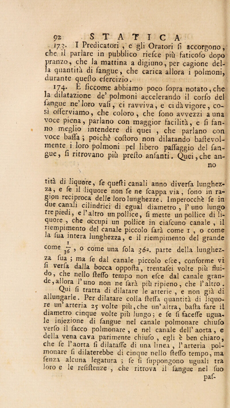 179. I Predicatóri , e gli Oratori fi accorgono, che il parlare in pubblico riefce piu faticofo dopo pranzo, che la mattina a digiuno, per cagione del¬ la quantità di Tangue, che carica allora i polmoni, durante quello efercizio. 174. E fìccome abbiamo poco fopra notato, che la dilatazione de’ polmoni accelerando il corfo del langue ne’loro vali, ci ravviva, e ci dà vigore, co¬ si ode inviamo, che coloro, che fono avvezzi a una voce piena, parlano con maggior facilità, e fi fan¬ no meglio intendere di quei , che parlano con voce balìa ; poiché codoro non dilatando badevol- mente i loro polmoni pel libero paffaggio del Tan¬ gue, fi ritrovano più predo anfanti. Quei,che an¬ no dta di liquore, fe quelli canali anno diverfa lunghez¬ za, e fe il liquore non Te ne fcappa via , fono in ra¬ gion reciproca delle loro lunghezze. Imperocché fe in due canali cilindrici di eguai diametro , 1’ uno lungo tre piedi, e l’altro un pollice, fi mette un pollice di li¬ quore , che occupi un pollice in ciafcuno canale , il riempimento del canale piccolo farà come 1,0 come -a lua intera lunghezza, e il riempimento del grande come ^ , o come una fola 56a. parte della lunghez¬ za Tua ; ma fe dai canale piccolo efce, conforme vi 11 veda dalla bocca oppoda, trentafei volte più flui¬ do , che nello deflo tempo non efce dal canale gran¬ de, allora 1 uno non ne farà più ripieno, che l’altro. Qui fi tratta di dilatare le arterie , e non già di allungarle, Per dilatare colla deffa quantità di liquo¬ re un arteria 25 volte piti,che un’altra, bada fare il diametro cinque volte più lungo; e fe fi faceife ugua¬ le iniezione di Tangue nei canale polmonare chiufo vedo il Tacco polmonare , e nel canale dell’ aorta , e della vena cava parimente chiufo , egli è ben chiaro, che fe l’aorta fi dilataffe di una linea , l’arteria pol¬ monare fi dilaterebbe di cinque nello deffo tempo, ma fenza alcuna legatura ; fe fi fuppongono uguali tra loro e le refidenze , che ritrova il fangue nel Tuo paf-