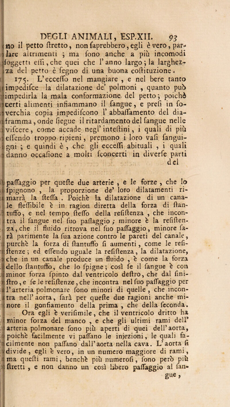 •ino il petto foretto, nonfaprebbero,egli è vero, par- ■ilare altrimenti ; ma fono anche a più incomodi ^oggetti ehi, che quei che l’anno largo ; la larghez¬ za del petto è fegno di una buona codituzione. 175. L’eccedo nel mangiare , e nel bere tanto jiimpedifce la dilatazione de’ polmoni , quanto pub ìimpedirla la mala conformazione del petto ; poichè- jcerti alimenti infiammano il langue, e prefi in fo- ilverchia copia jmpedifcono 1’ abbaiamento del dia— Iframma, onde fiegue il ritardamene del fangue nelle xvifcere, come accade negl’ inteftini, i quali di più ‘ledendo troppo ripieni, premono i loro vali fangui- i|gni ; e quindi è , che gli eccedi abituali , i quali fi danno occasione a molti fçoncerti in diverfe parti Î .. del b padaggio per quefle due arterie , e le forze , che Io i l'pignono , la proporzione de’ loro dilatamenti ri- tì marra la fteda . Poiché la dilatazione di un cana¬ le flefflbile è in ragion diretta della forza di ftan- . P; tuffo, e nei tempo deflo della refidenza , che incon- ì tra il fangue nei fuo paflaggio ; minore è la refiden- za,che il fluido ritrova nel fuo padaggio, minore fa¬ rà parimente la fua azione contro le pareti del canale, I purché la forza di flantuffo fi aumenti, come le refi- uflenze; ed edendo uguale la refidenza, la dilatazione, 3 che in un canale produce un fluido , é come la forza ideilo flantuffo, che lo fpigne ; così fe il fangue é con i minor forza fpinto dal ventricolo deflro, che dal fini¬ ti Aro, e fe le refiftenze, che incontra nel fuo padaggio per el* arteria polmonare fono minori di quelle, che incon¬ tra nell’ aorta, farà per quede due ragioni anche mi- ;nore il gonfiamento della prima, che della feconda. !Ora egli é verifimile, che il ventricolo dritto ha minor forza dei manco , e che gli ultimi rami dell5 arteria polmonare fono più aperti di quei dell’aorta, poiché facilmente vi padano le iniezioni, le quali fa¬ cilmente non padano dall’aorta nella cava. L’aorta fi divide, egli é vero, in un numero maggiore di rami, ma quefli rami, benché più numerofi, fono però più flretti , e non danno un così Ubero padaggio ai fan¬ gue,