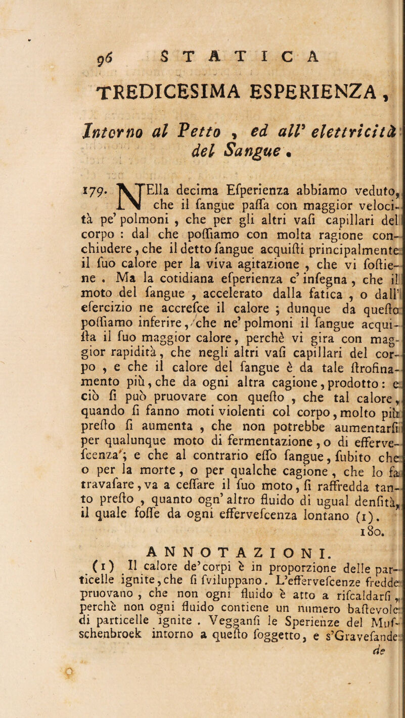 tredicesima esperienza , Intorno al Petto , ed alV elettricità del Sangue. 179. XTElla decima Efperienza abbiamo veduto* INI che il fangue paffa con maggior veloci» tà pe’ polmoni , che per gli altri vali capillari del! corpo : dal che poliamo con molta ragione con¬ chiudere, che il detto fangue acquici principalmente il fuo calore per la viva agitazione , che vi follie- ne . Ma la cotidiana efperienza c’ infegna , che ili! moto dei fangue , accelerato dalla fatica , o dall’ efercizio ne accrefce il calore ; dunque da quella polfiamo inferire,/che ne’polmoni il fangue acqui- ìla il fuo maggior calore, perchè vi gira con mag¬ gior rapidità, che negli altri vali capillari del cor¬ po , e che il calore del fangue è da tale flrofina- mento più, che da ogni altra cagione, prodotto : e. ciò fi può pruovare con quello , che tal calore, quando fi fanno moti violenti col corpo, molto più predo fi aumenta , che non potrebbe aumentar^ per qualunque moto di fermentazione, o di efferve- feenza'; e che al contrario elfo fangue, fubito che o per la morte, o per qualche cagione , che lo fa travafare, va a celfare il fuo moto, fi raffredda tan¬ to predo , quanto ogn’ altro fluido di ugual denfità* il quale foibe da ogni effervefcenza lontano (1). 180. ANNOTAZIONI. (1) Il calore de’corpi è in proporzione delle par¬ ticelle ignite,che fi fviluppano. L’effervefcenze fredde priiovano , che non ogni fluido è atto a ribaldarli „ perchè non ogni fluido contiene un numero badevolc: di particelle ignite . Vegganfl le Sperienze del Muf- schenbroek intorno a quello foggetto, e s’Gravefande: de