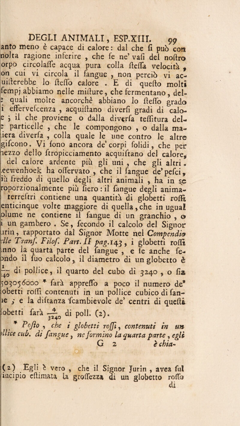 anto meno è capace di calore : dal che fi può eoa nolta ragione inferire , che fe ne’ vafi dei noftro orpo circolale acqua pura colla fiefià velocità , on cui vi circola il fangue , non perciò vi ac¬ uire r ebbe lo fie fio calore . E di quefto molti lempj abbiamo nelle mifiure, che fermentano, del- ; quali moke ancorché abbiano lo fiefio grado i effervefeenza , acquifiano diverfi gradi di calo- e 3 il che proviene o dalla divaria tefiitura del-  particelle , che le compongono , o dalla ma¬ cera diverfa , colla quale le une contro le altre gifeono. Vi fono ancora de corpi folidi, che pen lezzo dello firopicciamento acquifiano del calore, del calore ardente piu gli uni , che gli altri • .eewenhoek ha ofiervato , che il fangue de’pelei, ih freddo di quello degli altri animali , ha in se roporzionalmente più fiero : il fangue degli anima- terreftri contiene una quantità di globetti rofit enticinque volte maggiore di quella,che in ugual piume ne contiene il fangue di un granchio , o i un gambero . Se, fecondo il calcolo del Signor arin, rapportato dal Signor Motte nel Compendia die Tran/ Filof Pan. li pag. 143, i globetti rolli nno la quarta parte del fangue , e fe anche fe- mdo il fuo calcolo , il diametro di un globetto è ~~ di pollice, il quarto del cubo di 3240 , o fia 50505(5000 * farà appretto a poco il numero de® obetti rofiì contenuti in un pollice cubico di fan- je y e la diftanza fcambievole de’ centri di quefit [obetti farà di poli. (2). * P0JÌ0 , che i globetti ro[fi, contenuti in un 'Ilice cub. di [angue, ne formino la quarta parte , egli G 2 è chia- (2) Egli ^ vero , che il Signor Jurin , avea fui jiacipio efiimata ia groffezza di un globetto rodo