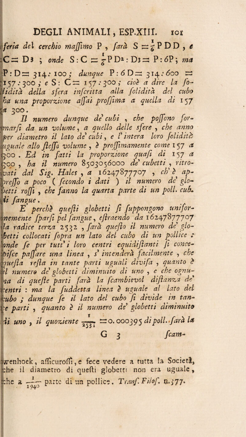 iferia del cerchio rrtajfimo P , farà S ^^PDD , i :C=ì Dì ; onde S : C n: %P D* : Dì =: P : 6P ; ma :P:D=: 314; ioo ; dunque P:6D=: 314.* 600 s Il 57 .* 300 ; e S : G ~ 157: 500 ,* cioè a dire la fo- Udita della sfera infcritta alla folidità del cubo ha una proporzione affai profjima a quella di 157 a 300. Il numero dunque de cubi , che poffono for- mar fi da un volume, a quello delle sfere , che anno per diametro il lato de' cubi, e V intera loro folidith uguale allo JìeJfa volume , è projfimamente come 157 a 500 . Ed in fatti la proporzione quafi di 157 a 300 , ha il numero 8503056000 de cubetti , ritro¬ vati dal Sig. Hales , a 16247877707 , eh' è ap- ìreffo a poco ( fecondo i dati ) il numero de' glo- Jietti roffi j che fanno la quarta parte di un poll, cub* ii fangue. E perchè quefli globetti fi fappongono uni for¬ temente fparfi pel fangue, eflraendo da 16247877707 \la radice terza 2532 , farà quefìo il numero de' gio¬ chetti collocati /opra un lato del cubo di un pollice : Imde fe per tutt' 1 loro centri equidiflanti ft conce- bifee paffare una linea , s intenderà facilmente , che ouefla refla in tante parti uguali divifa , quanto è il numero de' globetti diminuito di uno , e che ognu¬ na di quefie parti farà la fcambievol difanza de centri : ma la fuddetta linea è uguale al lato del :ubo j dunque fe il lato del cubo fi divide in tan¬ fo parti , quanto è il numero de' globetti diminuito di uno , il quoziente ~ o. 000395 di poli, farà U G 3 fcam- igeenhoek, aflìcuroflì, e fece vedere a tutta la Società che il diametro di quelli globetti non era uguale, fche a parte di un pollice. Tranf Fìlof n.pj?*