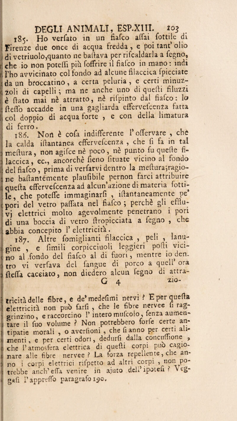 185. Ho verfato in un fiafco affai lottile di Firenze due once di acqua fredda, e poi tant’ olio ! di vetriuolo,quanto ne ballava per ribaldarla a legno, i che io non poteffi piò foffrire il fiafco in mano : indi |i l'ho avvicinato col fondo ad alcune filaccica fpicciate Ida un broccatino, a certa peluria, e certi minuz¬ zoli di capelli; ma ne anche uno di quelli filuzzi ; è flato mai nè attratto, nè rifpinto dal fiafco: lo I beffo accadde in una gagliarda effervefcenza fatta col doppio di acquafòrte , e con della limatura di ferro. ‘ t 186. Noti è cola indifferente 1 offervare , che la calda iflantanea effervefcenza , che fi fa in tal i meflura, non agifce nè poco, nè punto fu quelle fi- laccica, ec., ancorché fieno lìtuate vicino al fondo I del fiafco, prima di verfarvi dentro la mebura;ragio~ ne baflantémente plaufibile pernon farci attribuire quella effervefcenza ad alcun’azione di materia fotti- le, che poteffe immaginarli , iflantaneamente pe* pori del vetro paffata nel fiafco; perchè gli efflu¬ vi elettrici molto agevolmente penetrano 1 pori di una boccia di vetro ffropicciata a fegao , che abbia concepito F elettricità. 187. Altre fomiglianti filaccica , peli lana- j| pine , e limili corpicciuoli leggieri podi vici- (no al fondo del fiafco al di fuori, mentre io den¬ tro vi verfava del fangue di porco a quell ora a beffa cacciato, non diedero alcun fegno di attra- G 4 zio- ì tricitàdelle fibre, e de’medefimi nervi ? E per quella ! elettricità non può farfi , che le fibre nervee fi rag¬ li ganzino, e raccorcino l’intero mufcolo , lenza aumen¬ ti tare il fuo volume ? Non potrebbero forfè certe an¬ il tipatie morali , o avcrfioni , che fi anno per certi ali¬ si menti, e per certi odori, dedurti dalla concilinone ? r, che l’atmosfera elettrica di quelli corpi può cagio- r; nare alle fibre nervee ? La forza repellente, che am I no i corpi elettrici rifpetto ad altri corpi i P0' | trebbe anch’ella venire in ajuto delFipotefi i v eg- i gafi Fappreffo paragrafo 150,