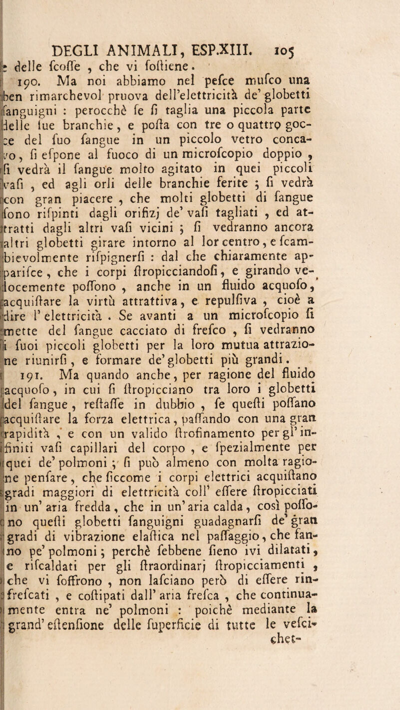 h delle (coffe , che vi fofliene. 190. Ma noi abbiamo nel pefce mufco una ben rimarchevol pruova dell’elettricità de’ globetti fanguigni : perocché fe fi taglia una piccola parte delle lue branchie , e polla con tre o quattro goc¬ ce del fuo langue in un piccolo vetro conca¬ vo, fi efpone al fuoco di un microfcopio doppio , ffi vedrà il langue molto agitato in quei piccoli va fi , ed agli orli delle branchie ferite ; fi vedrà rcon gran piacere , che molti globetti di fangue fono rifpinti dagli orifizi de’vafi tagliati , ed at¬ tratti dagli altri vafi vicini , fi vedranno ancora laltri globetti girare intorno al lor centro, e fcam- ibievolmente rifpignerfi : dal che chiaramente ap¬ iari fee , che i corpi (impicciandoli, e girando ve¬ locemente poffono , anche in un fluido acquofo, facquiflare la virtù attrattiva, e repulfiva , cioè a dire l’elettricità . Se avanti a un microfcopio fi rimette del fangue cacciato di frefeo , fi vedranno ili fuoi piccoli globetti per la loro mutua attrazio¬ ne riunirli, e formare de’globetti più grandi. 191. Ma quando anche, per ragione del fluido jiacquofo, in cui fi (Impicciano tra loro i globetti idei fangue , reftafle in dubbio , fe quefii pofìfano jkcquiflare la forza elettrica, paffando con una gran 'rapidità e con un valido firofinamento per gl’in- i fini ti vafi capillari del corpo , e fpezialmente per i quei de’ polmoni ; fi può almeno con molta ragio¬ ne penfare, che ficcome i corpi elettrici acquittant) sgradì maggiori di elettricità colf effere (Impicciati in un’aria fredda, che in un’aria calda, così poflò- c no quefli globetti fanguigni guadagnarfi de’gran gradi di vibrazione elaflica nel paffaggio, che fan- ino pe’polmoni ; perchè febbene fieno ivi dilatati, e rifcaldati per gli ttraordinarj ttropicciamenti , 5 che vi foffrono , non lafciano però di effere rin- üfrefeati , e coftipati dall’aria frefea , che continua- > mente entra ne’ polmoni : poiché mediante la grand’ ettenfione delle fuperficie di tutte le vefei* chct-