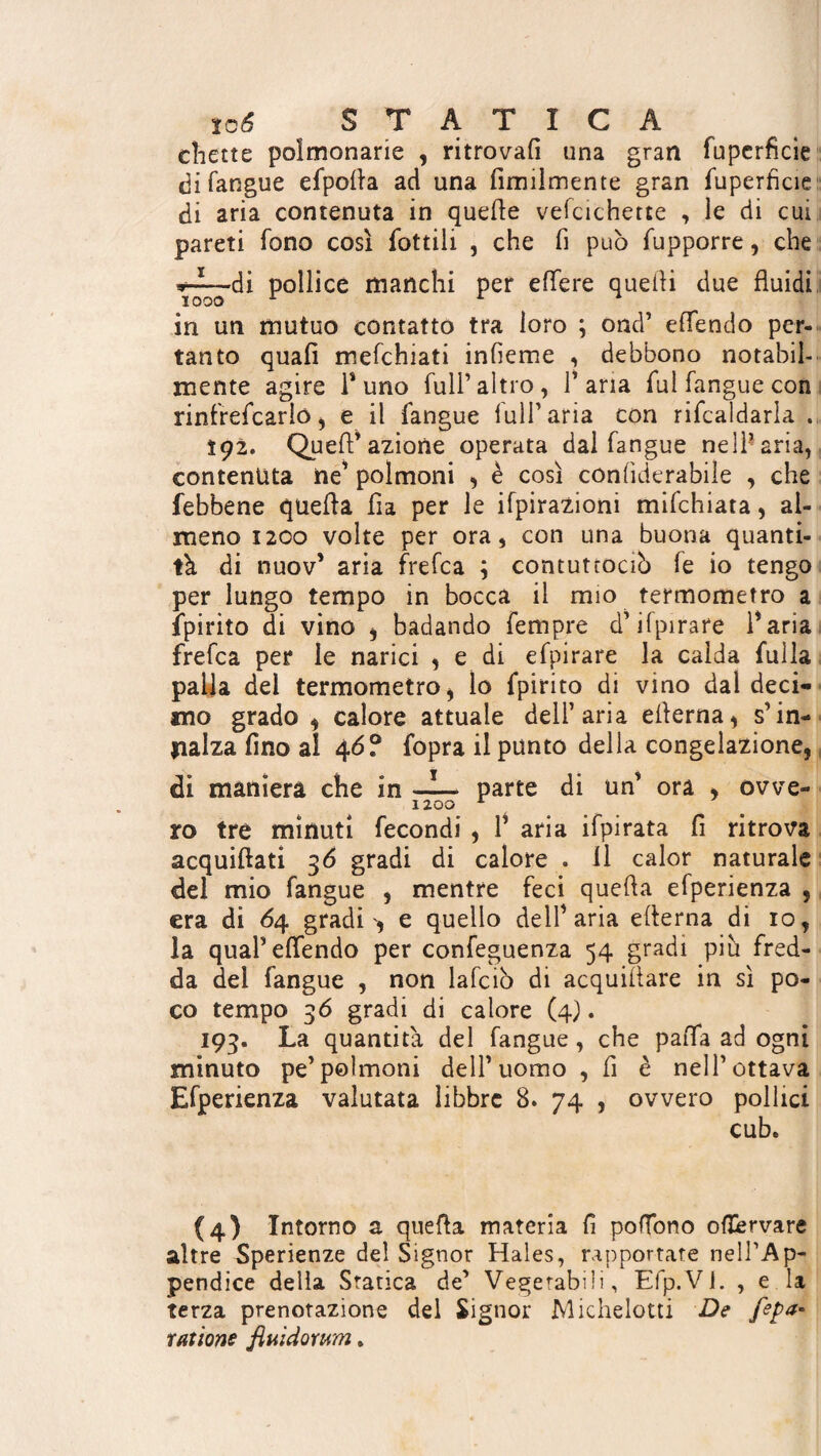 chette polmonarie , ritrovali una gran fuperficie di langue efpofta ad una Umilmente gran fuperficie di aria contenuta in quelle vefcichette , le di cui pareti fono così fiottili , che fi può fupporre, che Y~^di pollice manchi per efifere quelli due fluidi in un mutuo contatto tra loro ; ond’ effendo per¬ tanto quali mefchiati infieme , debbono notabil¬ mente agire Puno full’altro, l’aria fiulfanguecon rinfreficario, e il langue lull’aria con rificaldarla . Ï92. Quell’azione operata dal fangue nell’aria, contenuta ne’ polmoni , è così conlìderabile , che febbene quella fia per le ifpirazioni mifichiata, al¬ meno 1200 volte per ora, con una buona quanti¬ tà di nuov’ aria frefca ; contuttocìò fie io tengo per lungo tempo in bocca il mio termometro a fipirito di vino , badando Tempre d’ilpirare Paria frefca per le narici , e di efpirare la calda fulla palla del termometro , lo fipirito di vino dal deci¬ mo grado , calore attuale dell’aria ellerna, s’in¬ nalza fino al 46? fiopra il punto della congelazione, di maniera che in —I— parte di un’ ora , owe- 1200 A ro tre minuti fecondi , P aria ifpirata fi ritrova acquiflati 36 gradi di calore . Il calor naturale del mio fangue , mentre feci quella efperienza , era di 64 gradi', e quello delP aria edema di io, la qual’effendo per confeguenza 54 gradi più fred¬ da del fangue , non lafciò di acquifere in sì po¬ co tempo 36 gradi di calore (4). 193. La quantità del fangue, che paffa ad ogni minuto pe’polmoni dell’uomo , fi è nell’ottava Efperienza valutata libbre 8. 74 , ovvero pollici cub. (4) Intorno a que ft a materia fi poffono offcrvare altre Sperienze del Signor Hales, rapportate nell’Ap¬ pendice della Statica de’ Vegetabili, Efp.VJ. , e la terza prenotazione del Signor Michelotti De [epa* rations fluidorum.