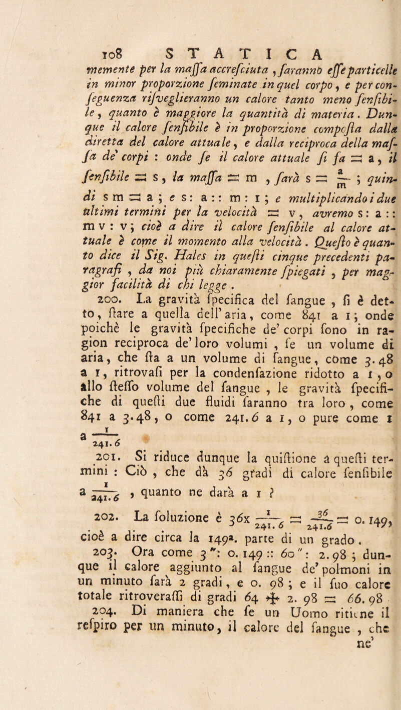 vnemente per la maffia accrefcàuta sfaranno effe particelle in minor proporzione feminate in quel corpo , e per con¬ seguenza rijveglieranno un calore tanto meno fen [ibi- le, quanto è maggiore la quantità dì materia. Dun* que ti calore fenfibile è in proporzione compcfìa dalla diretta del calore attuale , e dalla reciproca della mafi- ja de' corpi : onde Je il calore attuale fi fa zi a ^ il fenfibile zi s , la majfa tz m , farà s “ ~ ; quin¬ di s m zi a ; es: a : : m : i ; e multiphcando i due ultimi termini per la velocità zi v , avremo s : a : : m v : v ; cioè a dire il calore fenfibile al calore at¬ tuale è come il momento alla velocità. Quefìo è quan¬ to dice il Sig. Hales in quefli cinque precedenti pa- r agra fi , da noi piu chiaramente fipiegati 5 per mag¬ gior facilità di chi legge . 200. La gravità Tpecifica del langue , fi è det¬ to, flare a quella dell’aria, come 841 a 1; onde poiché le gravità fpecifiche de’ corpi fono in ra¬ gion reciproca de’loro volumi , Te un volume di aria, che fla a un volume di Tangue, come 5.48 a r, ritrovali per la condenfazione ridotto a 1,0 âllo fie fio volume del Tangue , le gravità fpecifi¬ che di quefli due fluidi faranno tra loro , come 841 a 3*48, o come 241.6 a 1, o pure come 1 i a-- 241. 6 201. Si riduce dunque la quiflione a quefli ter¬ mini : Ciò , che dà 36 gradi di calore fenfibile a ~~g , quanto ne darà a 1 ? 202. La foluzione è 3óx a ^ = o. i49, cioè a dire circa Ja 149a. parte di un grado . 203. Ora come 3: 0.149:: 60: 2.98 ; dun¬ que il calore aggiunto al langue de’polmoni in un minuto Tara 2 gradi, e o. 98 ; e il Tuo calore totale ritroverai!! di gradi 64 2. 98 zz: 66. 98 204. Di maniera che fe un Uomo ritiene il refpiro per un minuto, il calore del Tangue , che ne’