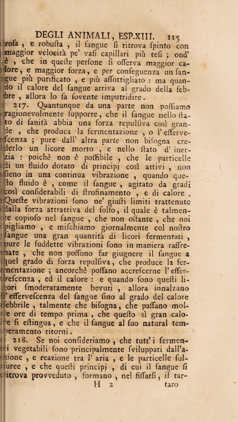 s irofa , e robuda , il langue fi ritrova fpinto con [ maggior velocità pe vafi capillari più refi ; ond* iè , che in quelle perfone fi oderva maggior ca- rilore, e maggior forza, e per confeguenza un fan- igue piu purificato , e piu affottighato : ma quan¬ do il calore del fangue arriva al grado della feb¬ bre , allora lo fa fovente imputridire. 217. Quantunque da una parte non poliamo I ^ragionevolmente fupporre, che il fangue nello fla¬ to di fanità abbia una forza repulfìva così gran¬ de , che produca la fermentazione , o 1’ efferve- rfcenza ; pure dall1 altra parte non bifogna cre- iiderlo un licore morto , e nello flato d1 iner- poicnè non è poffibile , che le particelL zia i di un fluido dotato di principi così attivi , non alieno in una continua vibrazione , quando que¬ llo fluido è , come il fangue , agitato da gradi . 2:osì confiderabili di flrofìnamento , e di calore . HQuefle vibrazioni fono ne’ giudi limiti trattenute ; Balla forza attrattiva del follo, il quale è talmen¬ te copiofo nel fangue , che non oliarne , che noi ì pigliamo , e mifchiamo giornalmente col nodro î langue una gran quantità di licori fermentati , I pure le fuddette vibrazioni fono in maniera raffre¬ nate , che non polfono far giugnere il fangue a |uel grado di forza repulfìva, che produce la fer- imentazione ; ancorché polfano accrefcerne Teffer- ' Vefcenza , ed il calore : e quando fono quedi li- fmoderatamente bevuti , allora innalzano :ori I* efFervefcenza del fangue fino al grado del calore febbrile , talmente che bifogna, che paffano mol- e ore di tempo prima , che quedo sì gran calo- e fi edingua, e che il fangue al fuo naturai tem¬ peramento ritorni. 218. Se noi confideriamo , che tutt’i fermen¬ ti vegetabili fono principalmente fviluppati dall’a- odone , e reazione tra T aria , e le particelle ful- }Maree , e che quedi principi , di cui il fangue fi < titrova provveduto , formano . nel fidarli, il tar¬ pi 2 taro