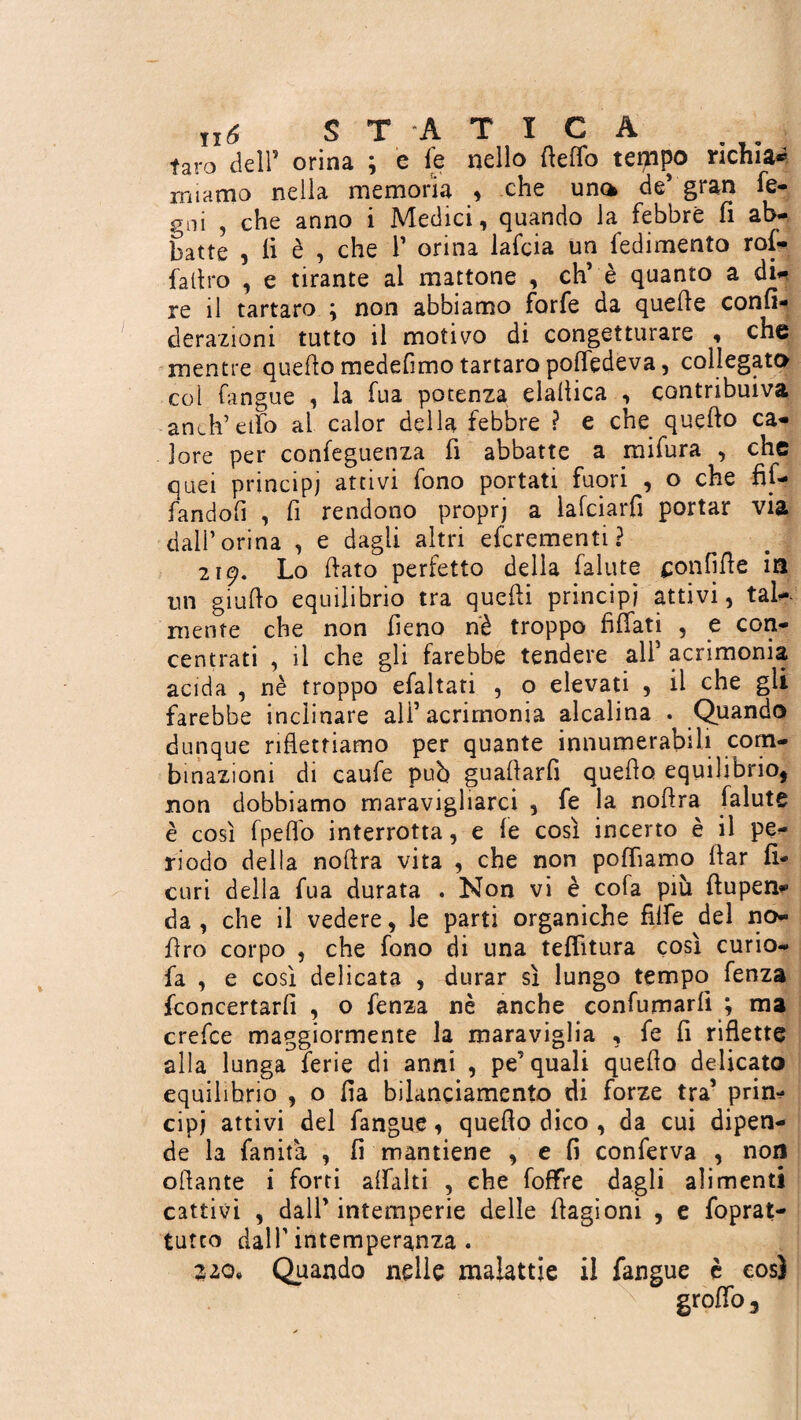 taro dell5 orina ; è fe nello ftefìfo tempo richia* miamo nella memoria , che una de* gran fe- gni , che anno i Medici, quando la febbre fi ab¬ batte , li è , che f orina lafcia un fedimento rol- faltro , e tirante al mattone , eh’ è quanto a di¬ re il tartaro ; non abbiamo forfè da quelle confi- derazioni tutto il motivo di congetturare , che mentre quello medefimo tartaro polfedeva, collegato col fangue , la fua potenza elallica , contribuiva anch’eifo al calor della febbre ì e che quello ca¬ lore per confeguenza fi abbatte a mifura , che quei principi attivi fono portati fuori , o che fit- fandofi , fi rendono proprj a lafciarfi portar via dall’orina , e dagli altri eferementi? 219. Lo dato perfetto della fallite confide in un giudo equilibrio tra quedi principi attivi, tal¬ mente che non fieno nè troppo fidati , e con¬ centrati , il che gli farebbe tendere all’ acrimonia acida , nè troppo efaltati , o elevati , il che gli farebbe inclinare all’acrimonia alcalina . Quando dunque ridettiamo per quante innumerabili com¬ binazioni di caufe pub guadarfi quedo equilibrio, non dobbiamo maravigliarci , fe la nodra falute è così fpeflo interrotta, e fe così incerto è il pe¬ riodo della nodra vita , che non poffiamo dar li- curi della fua durata . Non vi è cofa più dupen* da, che il vedere, le parti organiche filfe del no¬ il ro corpo , che fono di una telfitura così curio- fa , e così delicata , durar sì lungo tempo fenza {concertarli , o fenza nè anche confumarli ; ma crefee maggiormente la maraviglia , fe fi ridette alla lunga ferie di anni , pe’quali quedo delicato equilibrio , o da bilanciamento di forze tra’ prin¬ cipi attivi del fangue, quedo dico , da cui dipen¬ de la landa , fi mantiene , e fi conferva , non odante i forti alfalti , che foffre dagli alimenti cattivi , dall’intemperie delle dagioni , e foprat- tufto dall’intemperanza. 220, Quando nelle malattie il fangue è così