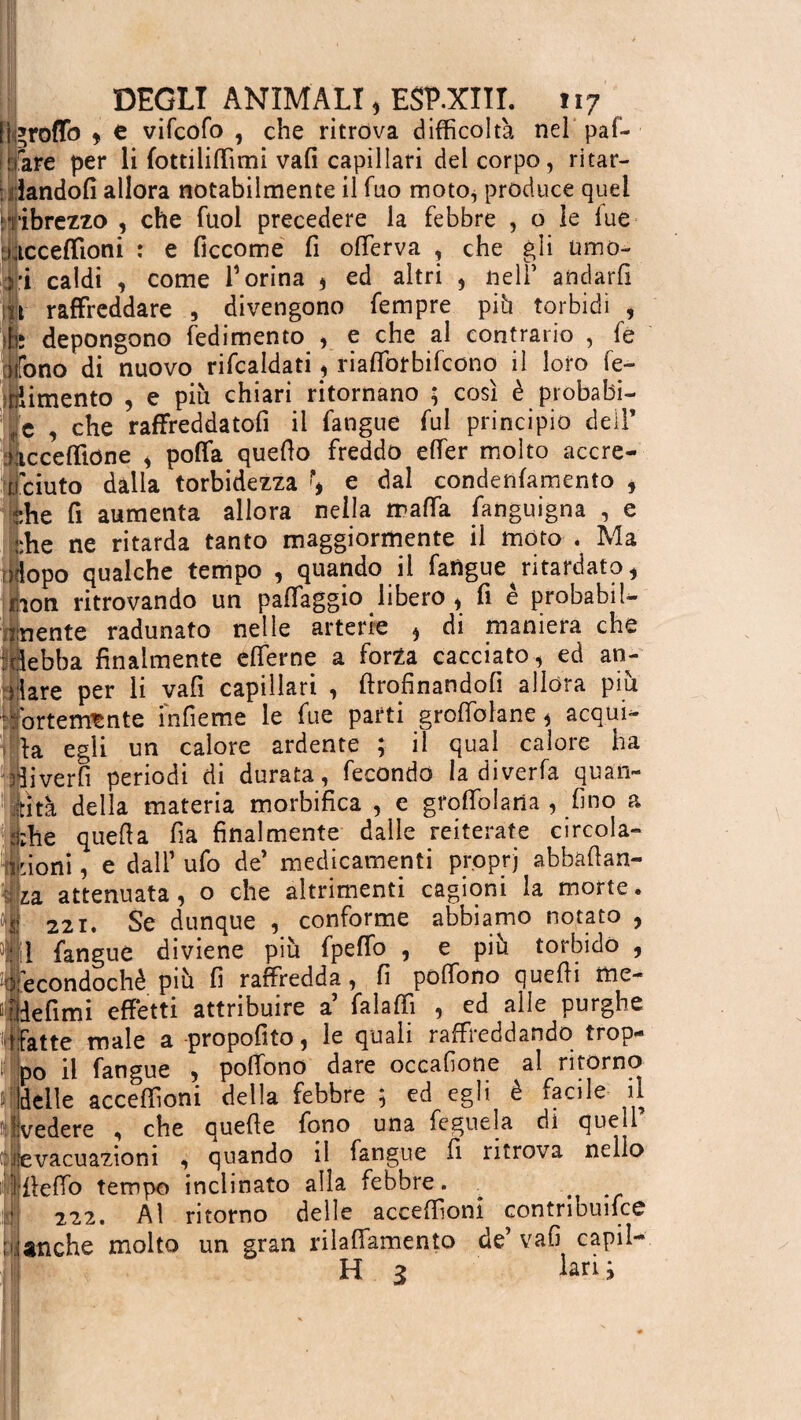 lìgroflb * c vifcofo , che ritrova difficoltà nel pal¬ mare per li fottiliffimi vali capillari del corpo, ritar¬ dandoli allora notabilmente il Tuo moto^ produce quel ! ribrezzo , che fuol precedere la febbre , o le lue acceffioni : e ficcome fi offierva , che gli umo¬ ri caldi , come T orina * ed altri , nell’ andarli it raffreddare , divengono Tempre più torbidi i Mi; depongono redimento , e che al contrario , fe fono di nuovo ribaldati, riafforbifcono il loro re¬ dimento , e più chiari ritornano ; così è probabi¬ le , che raffreddatofi il fangue fui principio dell’ ncceffione , poffa quello freddo effer molto accre¬ sciuto dalla torbidezza \ e dal condenlamento , ehe fi aumenta allora nella malfa fanguigna , e ;:he ne ritarda tanto maggiormente il moto . Ma iliopo qualche tempo , quando il fatigue ritardato , mon ritrovando un paffaggio libero , fi è probabil¬ mente radunato nelle arterie * di maniera che Mebba finalmente effierne a forza cacciato , ed an¬ dare per li vafi capillari , ftrofinandofi allora piu 'fortemente infieme le fue parti groffolane, acqui¬ la egli un calore ardente ; il qual calore ha driver fi periodi di durata, fecondo la diverfa quan- fttìtà della materia morbifica , e gfoffolaria , fino a -he quella fia finalmente dalle reiterate circola- t| rioni, e dall’ufo de’ medicamenti proprj abbalìan- lza attenuata, o che altrimenti cagioni la morte. $ 22i. Se dunque , conforme abbiamo notato , il {angue diviene più fpefio , e più torbido , P econdochè più fi raffredda, fi polfono quelli me- ùldefimi effetti attribuire a falaffi , ed alle purghe .{fatte male a propofito, le quali raffreddando trop- in p0 il fangue , poffono dare occalìone al ritorno delle acceffioni della febbre ; ed egli è facile il il vedere , che quelle fono una feguela di quetl ^evacuazioni , quando il fangue fi ritrova nello Uleffo tempo inclinato alla febbre. # 222. Ai ritorno delle acceffioni contribuisce ; lanche molto un gran rilaffiamento de’ vafi capii- H 3 larij