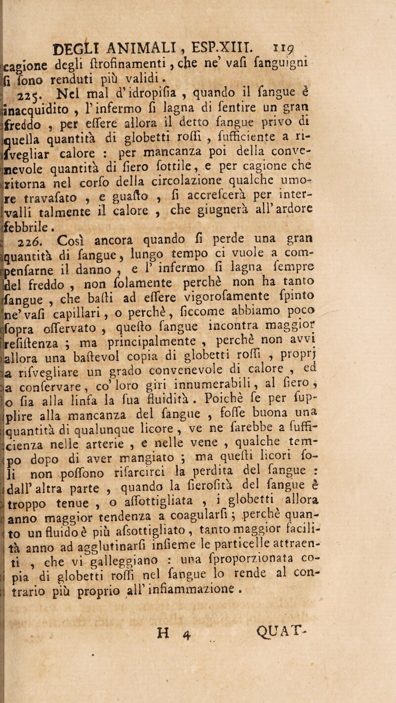 cagione degli ftrofinamenti, che ne’ vafi fanguigni fi fono renduti più validi. 225. Nel mal d’idropifia , quando il fangue è ijinacquidito 9 l’infermo fi lagna di fentire un gran ifreddo , per effere allora il detto fangue privo di jquella quantità di globetti roffi , Efficiente a ri¬ svegliar calore : per mancanza poi della conve¬ nevole quantità di fiero fonile, e per cagione che ritorna nel corfo della circolazione qualche umo- jre travafato 5 e gualco , fi accrefcera per inter¬ valli talmente il calore , che giugnerà all’ardore «febbrile. 226. Così ancora quando fi perde una gran quantità di fangue, lungo tempo ci vuole a com- npenfarne il danno , e 1’ infermo fi lagna fempre Idei freddo , non folamente perchè non ha tanto fangue , che badi ad efiere vigorofamente fpinto W vafi capillari, o perchè, ficcome abbiamo poco qfopra offervato , quello fangue incontra maggior trefiftenza ; ma principalmente , perchè non avvi )allora una baftevol copia di globetti roffi , piopi) :'à nfveghare un grado convenevole di calore^, cu. jjja confervare, co’ loro giri innumerabili, al fiero , L fia alla linfa la fua fluidità . Poiché fe per fup- iplire alla mancanza del fangue , fofie buona una quantità di qualunque licore , ve ne farebbe a Effi¬ cienza nelle arterie , e nelle vene , qualche tem¬ po dopo di aver mangiato ; ma quelli licori fo¬ li non poffono riiarcirci la perdita oel fangue i dall’altra parte , quando la fierofità del fangue «troppo tenue , o afibttigliata , i globetti^ allora j anno maggior tendenza a coagularli} perche quan¬ to un fluido è più afsottigliato , tanto maggior facili¬ tà anno ad agglutinarfi infieme le particelle attraen¬ ti , che vi galleggiano : una fproporzionaìa co¬ pia di globetti roffi nel fangue lo rende al con¬ trario più proprio all’ infiammazione . H 4 QUAT- o* ••