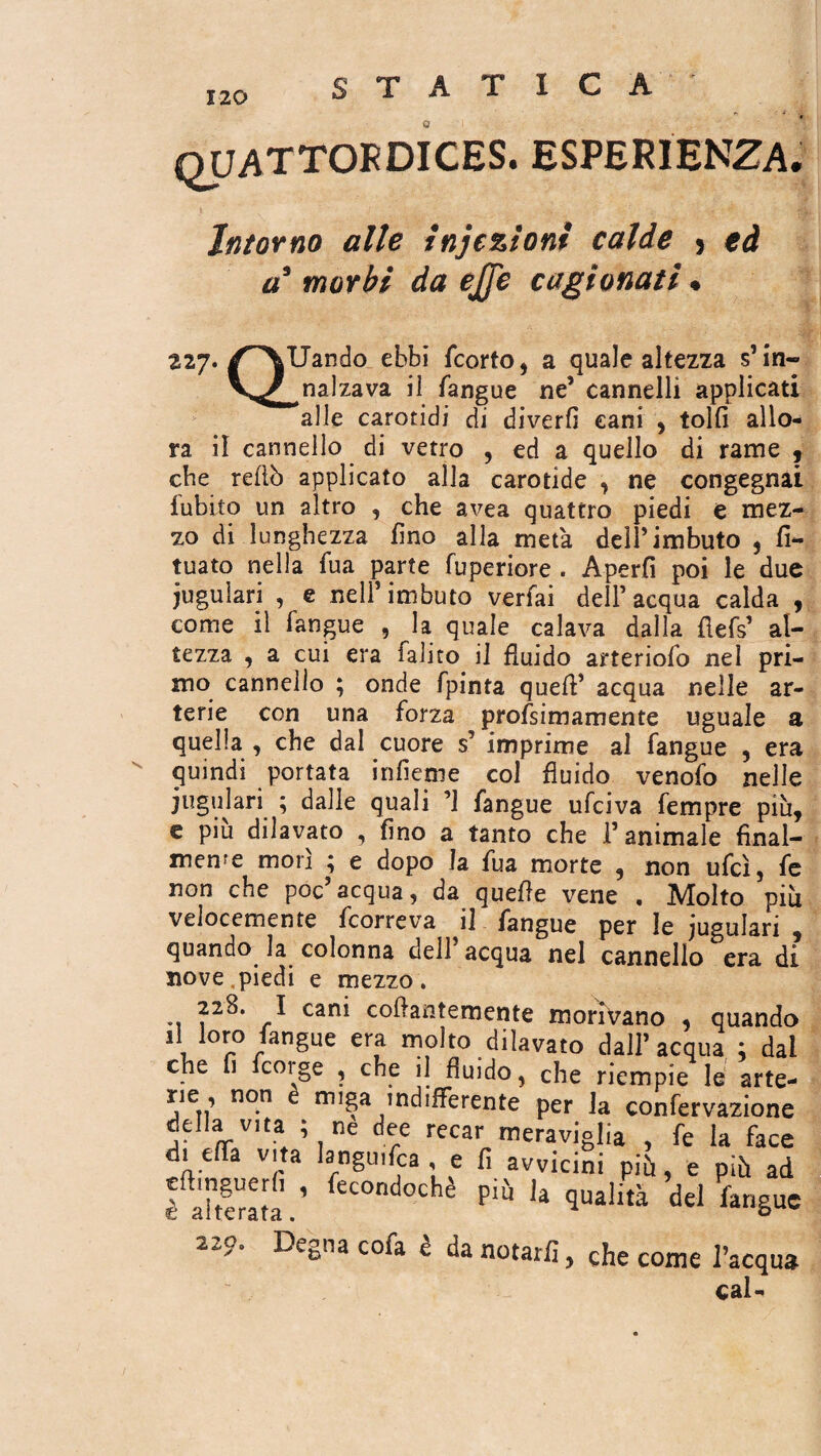 quattordices. esperienza. Intorno alle iniezioni calde 5 ed à* morbi da ejfe cagionati « 227 QUando ebbi fcorto, a quale altezza s’ in¬ calzava il Tangue ne’ cannelli applicati alle carotidi di diverfì cani , tolfi allo¬ ra il cannello di vetro , ed a quello dì rame , cbe redò applicato alla carotide , ne congegnai Tubilo un altro , che avea quattro piedi e mez¬ zo di lunghezza fino alla metà dell’imbuto , fi- tuato nella Tua parte fuperiore . Aperfi poi le due juguiari , e nell’imbuto verfai dell’acqua calda , come il Tangue , la quale calava dalla flefs’ al¬ tezza , a cui era falito il fluido arteriofo nel pri¬ mo cannello ; onde fpinta quefl’ acqua nelle ar¬ terie con una forza profsimamente uguale a quella , che dal cuore s’ imprime al Tangue , era quindi portata infleme col fluido venofo nelle juguiari ; dalle quali ’1 Tangue ufciva Tempre più, e più dilavato , fino a tanto che l’animale final¬ mente morì ; e dopo la Tua morte , non ufcì, Te non che poc’acqua, da quefle vene , Molto più velocemente Tcorreva il Tangue per le juguiari , quando la colonna dell’acqua nel cannello era di nove piedi e mezzo. 228. I cani coflantemente morivano , quando il loro Tangue era molto dilavato dall’acqua ; dai che fi fcorge , che il fluido, che riempie le arte- rie , non e miga indifferente per la confervazione deUa v,ta ; ne dee recar meraviglia , Te la face die a vita languisca , e fi avvicini più, e più ad fàhaaîï.’ fec0ndoche Più Ia qualità del langue Legna cofa e da notarli, che come l’acqua cal- 22 p.