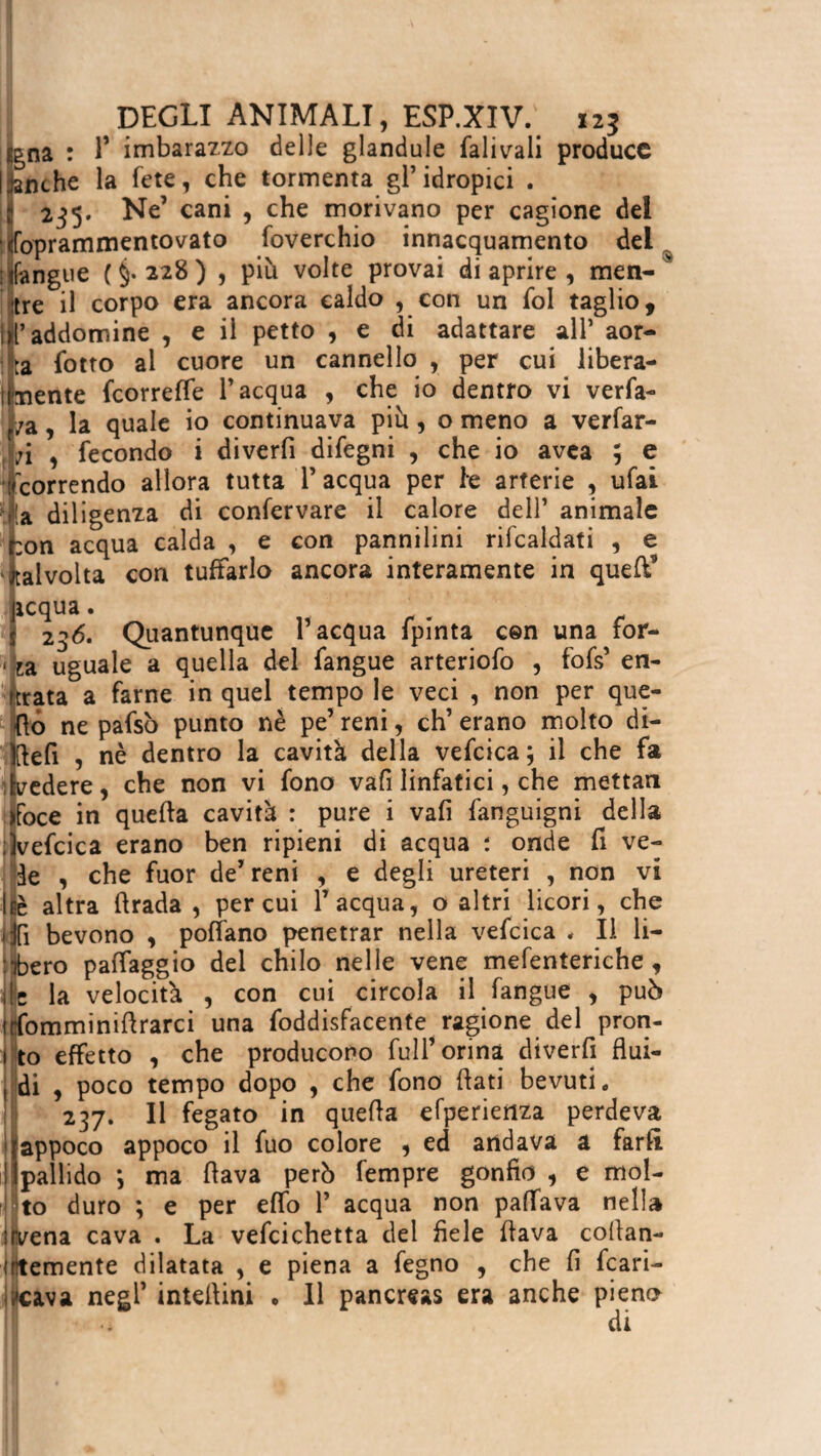 f na : P imbarazzo delle glandule falivali produce nche la fete, che tormenta gl’idropici . 235. Ne’ cani , che morivano per cagione del (bprammentovato foverchio innacquamelo del iifangue (§.228) , più volte provai di aprire , men- s tre il corpo era ancora caldo , con un fol taglio, Il’addomine , e il petto , e di adattare all* aor¬ ta lotto al cuore un cannello , per cui libera¬ mente feorreffe l’acqua , che io dentro vi verfa- /a, la quale io continuava più, o meno a verfar- t;i , fecondo i diverfi difegni , che io avea ; e 'correndo allora tutta P acqua per le arterie , ufai Ma diligenza di confervare il calore dell’ animale r:on acqua calda , e con pannilini rifcaldati , e talvolta con tuffarlo ancora interamente in quefi’ icqua. 236. Quantunque l’acqua fpinta con una for- . L uguale a quella del fangue arteriofo , fofs’ en¬ trata a farne in quel tempo le veci , non per que¬ llo ne pafsò punto nè pe’ reni, eh’ erano molto di- Ktefi , nè dentro la cavità della vefcica; il che fa ifvedere, che non vi fono vafi linfatici, che mettan jfoce in quella cavità : pure i vafi fanguigni della ;)vefcica erano ben ripieni di acqua ; onde fi ve¬ de , che fuor de’reni , e degli ureteri , non vi é altra firada , per cui l’acqua, o altri licori, che fi bevono , poffano penetrar nella vefcica , li li¬ bero paffaggio del chilo nelle vene mefenteriche, Me la velocità , con cui circola il fangue , può lofomminiflrarci una foddisfacente ragione del pron- 1 to effetto , che producono full’orina diverfi flui- I di , poco tempo dopo , che fono flati bevuti* 237. Il fegato in quella efperieriza perdeva Ìappoco appoco il fuo colore , ed andava a farli pallido ; ma flava però fempre gonfio , e mol¬ to duro ; e per effo 1’ acqua non paffava nella ilvena cava . La vefcichetta del fiele flava cofian- irìtemente dilatata , e piena a fegno , che fi fran¬ cava negl’ inteflini . Il pancreas era anche pieno