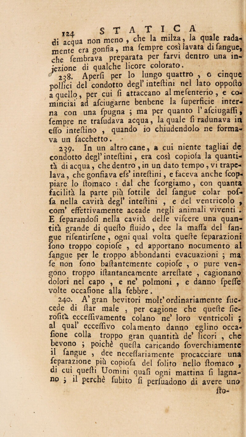 m STA i i ü di acqua non meno , che la milza , la quale rada¬ mente era gonfia, ma Tempre cosi lavata di langue, che fembrava preparata per farvi dentro una in¬ iezione di qualche licore colorato. 2^8. Aperfi per lo lungo quattro , o cinque pollici del condotto degl’ interini nei lato oppofto a quello , per cui fi attaccano al mefenterio, e co- minciai ad afciugarne benbene la fuperficie inter¬ na con una fpugna 5 ma per quanto l’afciugàffi * fempre ne trafudava acqua, la quale fi radunava in effo infettino , quando io chiudendolo ne forma¬ va un Tacchetto. • 239. In un altro cane, a cui niente tagliai de condotto degl* inteftini, era così copiola la quanti¬ tà di acqua, che dentro , in un dato tempo, vi trape¬ lava , che gonfiava efs’ interini, e faceva anche dop¬ piare lo fiomaco : dal che fcorgiamo, con quanta facilità la parte più fottile del fangue colar pof- fa nella cavità degl’ intefiini , e del ventricolo , com* effettivamente accade negli animali viventi * E feparandofi nella cavità delle vifcere una quan¬ tità grande di quello fluido, dee la mafia del fan¬ gue rifentirfene, ogni qual volta quelle feparazioni fono troppo copiofe , ed apportano nocumento al fangue per le troppo abbondanti evacuazioni ; ma fe non fono ballantemente copiofe , o pure ven¬ gono troppo illantaneamente arrellate , cagionano dolori nei capo , e ne’ polmoni , e danno fpelfe volte occafione alla febbre. 240. A’gran bevitori molt’ordinariamente fuc- cede di flar male 3 per cagione che quelle Ae¬ roliti ecceflivamente colano ne’ loro ventricoli ; al qual’ eccefiìvo colamento danno eglino occa¬ fione colla troppo gran quantità de’ licori , che bevono ; poiché quella caricando foverchiamente il fangue , dee necefiariamente procacciare una leparazione più copiofa dei folito nello llomaco , di cui quelli Uomini quali ogni mattina fi lagna¬ no } il perche fubito fi perfuadono di avere una fio-