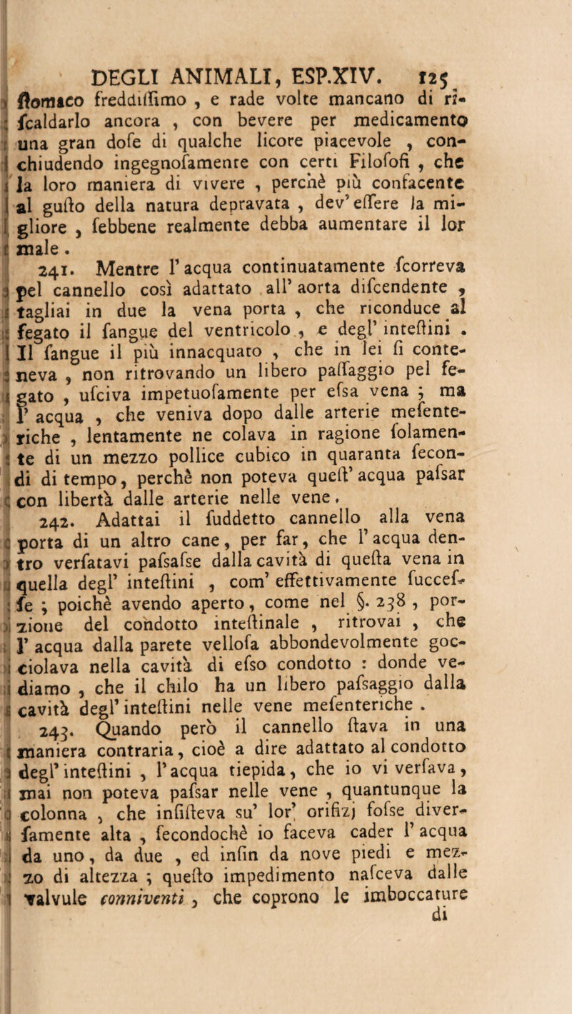 ftomtco freddiamo , e rade volte mancano di ri¬ scaldarlo ancora , con bevere per medicamento una gran dole di qualche licore piacevole , con¬ chiudendo ingegnofamente con certi Filofofi , che la loro maniera di vivere , perchè più confacente al gufio della natura depravata , dev’eflfere la mi¬ gliore , febbene realmente debba aumentare il lor male. 241. Mentre 1’ acqua continuatamente feorreva 3 pel cannello così adattato all’ aorta difendente , tagliai in due la vena porta , che riconduce al fegato il Sangue del ventricolo , e degl’ interini . Il Sangue il più innacquato , che in lei fi conte- : neva , non ritrovando un libero palfaggio pel fe¬ gato , ufeiva impetuofamente per efsa vena ; ma T acqua , che veniva dopo dalle arterie meSente- riche , lentamente ne colava in ragione Solamen¬ te di un mezzo pollice cubico in quaranta Secon¬ di di tempo, perchè non poteva quell’ acqua pafsar con libertà dalle arterie nelle vene, 242. Adattai il Suddetto cannello alla vena porta di un altro cane, per far, che 1’ acqua den¬ tro verSatavi pafsafse dalla cavità di quella vena in quella degl’ intefiini , com’ effettivamente fuccef* fe ; poiché avendo aperto, come nel §. 238 , por¬ zione del condotto internale , ritrovai , che y acqua dalla parete vellofa abbondevolmente goc- 1 ciolava nella cavità di efso condotto : donde ve- ! diamo , che il chilo ha un libero pafsaggio dalla cavità degl’ intefiini nelle vene mefenteriche . 243. Quando però il cannello fiava in una maniera contraria, cioè a dire adattato al condotto degl’intefiini , l’acqua tiepida, che io vi verfava, mai non poteva pafsar nelle vene , quantunque la colonna , che infifieva su’ lor’ orifizi fofse ^diver- Ifamente alta , fecondochè io faceva cader 1’ acqua da uno, da due , ed infin da nove piedi e mez¬ zo di altezza ; quello impedimento nafeeva dalle valvule conniventi , che coprono le imboccature di