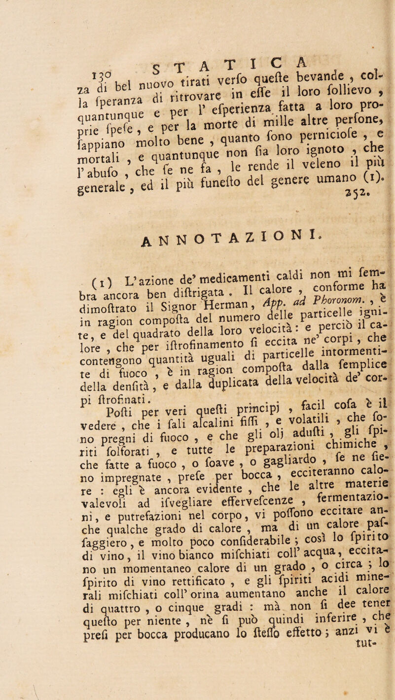 O T A T I c A T bel nuovo tirati verfo quelle bevande , col- “ foeranza di ritrovare in effe .1 loro folhevo , ]a Iperanza c efperienza fatta a loro pro- quanturque P ^ ç di mllle altre perfone, [appiano molto bene , quanto fono perniciofe , e mortali e quantunque non fa loro ignoto , che T abufo ’ che fe ne fa , le rende .1 veleno .1 P.U generale , ed .1 più fanello del genere umano (i). annotazioni (!) L’azione de’medicamenti caldi bra ancora ben diftrigata . 11 ca ore conforme ha dimollrato il Signor Herman, pp- tjcej]e igni- in ragion compofta del numero delle particel e g te, e del quadrato della loro velocita, e perciò ca lore , cheq per iftrofinamento fi eccita £ contengono quantità uguah P dalla femplice ^lla deX,% daVTplicata U velocità de’cor- P‘ Popper veri quelli principi , faci! cofaJ il vedere , che i fali alcalini fillie volan i , che fo no pregni di fuoco , e che gli olj a » 8 P riti lo Ito rati , e tutte le preparazioni ch‘m‘ch!» che fatte a fuoco , o foave , o gagliardo ,, U: n : He- no impregnate , prete per bocca , eccite re : egli e ancora evidente , che le altre mater valevoli ad ifvegliare effervefcenze , fermentaz ni, e putrefazioni nel corpo, vi poflono eccitare an- che qualche grado di calore , ma di im calore pai- faggi ero, e molto poco confiderabile ; cosi lo lpirit di vino, il vino bianco mifchiati coll’ acqua, eccita¬ no un momentaneo calore di un grado , o cnrca , o fpirito di vino rettificato , e gli fpiriti acidi mine¬ rali mifchiati coll’ orina aumentano anche il calore di quattro , o cinque gradi : ma non fi dee tener quello per niente , ne fi pub quindi inferire , che