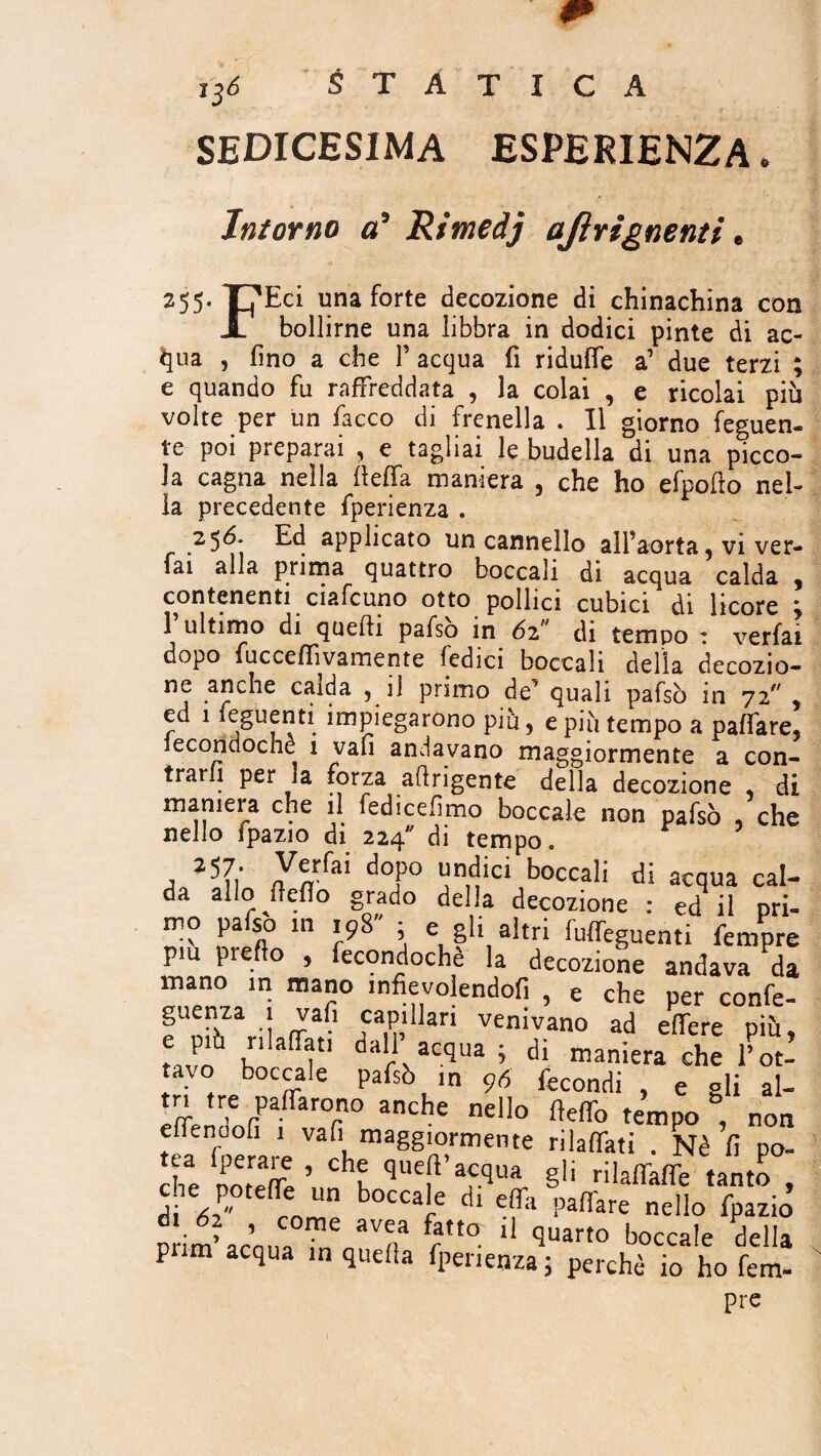 sedicesima esperienza. Intorno o’ Rimedj ajìrignenti. 255. Tj'Eci una forte decozione di chinachina con X bollirne una libbra in dodici pinte di ae¬ rila , fino a che F acqua fi riduflfe a’ due terzi e quando fu raffreddata , la colai , e ricolai più volte per un fiacco di frenella . Il giorno feguen- te poi preparai , e tagliai le budella di una picco¬ la cagna nella fieffia maniera , che ho efpofto nel¬ la precedente fiperienza . 256. Ed applicato un cannello alFaorta 5 vi ver- fai alla prima quattro boccali di acqua calda , contenenti ciafcuno otto pollici cubici di licore ; 1 ultimo di quelli pafso in 6zr di tempo : verfai dopo fucceffivamente Tedici boccali della decozio- .aFcie c*F^a ? primo de^ quali pafsò in 72^ , ed 1 fieguenti impiegarono più, e più tempo a pafifare, ieconctoche 1 vali andavano maggiormente a con¬ trarli per la forza afirigente della decozione di maniera che il fedicefimo boccale non pafsò , che nello fpazio di 224 di tempo. a ì5n 7Cn fAI do?° l!n,tì‘cl boccali di acqua cal¬ da allo (tefio grado della decozione : ed* il ori- mo pafso in 19S ; e gli altri fuffeguenti femore piu predo , fecondochè la decozione andava da  maJ?° -nfievolendofi , e che per confe- guenza 1 vali capillari venivano ad edere più, e pm rii affati dall’ acqua ; di maniera che Voti tavo boccale pafsò ,n 96 fecondi , e gli al- tn tre paffarono anche nello deffo tempo , non effenoofi 1 vali maggiormente rilaffati . Nè fi po- he S’ ChK gli rilaffaffe tanto , c re poteffe un boccale di effa paffare nello fpazio crim’ acnna 1 quart0 boccale della pnm acqua in queda fpenenza ; perchè io ho fem- pre