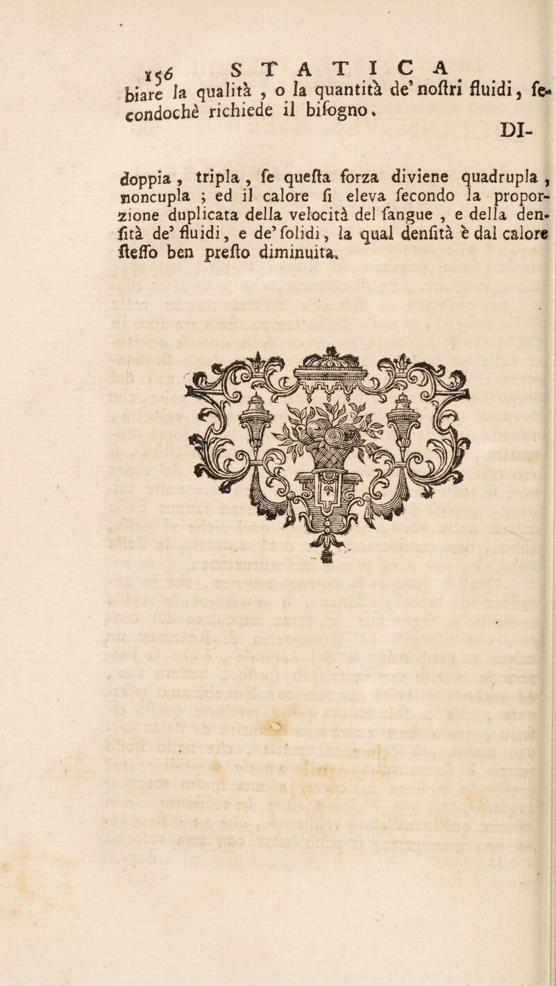 t<6 STATICA biare la qualità , o la quantità de’noflri fluidi, fe* condochè richiede il bifogno* doppia, tripla , fe quella forza diviene quadrupla , sioncupla ; ed il calore fi eleva fecondo la propor¬ zione duplicata della velocità del fangue , e della den- fità de5 fluidi, e de’folidi-, la qual denfità è dai calore Aeflo ben preflo diminuita*