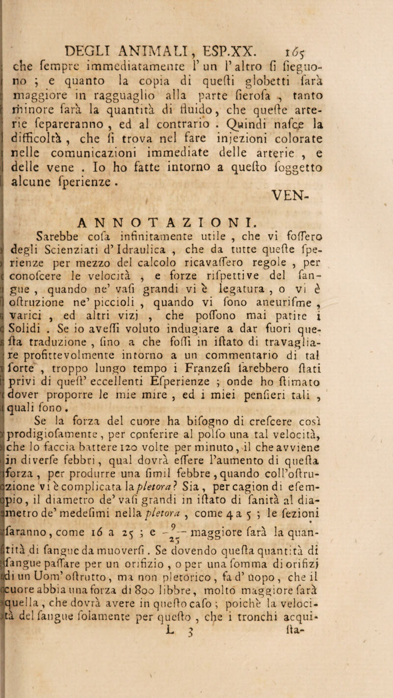 ; che Tempre immediatamente l’un l’altro fi fieguo- 1 no j e quanto la copia di quelli globetti Tara maggiore in ragguaglio alla parte fierofa , tanto minore farà la quantità di fluido, che quelle arte¬ rie fepareranno , ed al contrario . Quindi nafee la difficoltà , che lì trova nel fare iniezioni colorate nelle comunicazioni immediate delle arterie , e delle vene . Io ho fatte intorno a quello foggetto I alcune fperienze . VEN- A N N 9 T AZIONI. Sarebbe colà infinitamente utile , che vi fodero > degli Scienziati d’idraulica , che da tutte quelle fpe- ) rienze per mezzo del calcolo ricavafTero regole , per 1 conofcere le velocità , e forze rifpettive del fan¬ ti gue , quando ne’ vafi grandi vi è legatura , 0 vi è lì oflruzione ne’ piccioli , quando vi fono aneurifme , r> varici , ed altri vizj , che polfono mai patire i c Solidi . Se io avelli voluto indugiare a dar fuori que- S Ha traduzione , fino a che folli in illato di travaglia¬ le profittevolmente intorno a un commentario di tal ■ forte , troppo lungo tempo i Franzefi iarebbero fiati ij privi di quell’ eccellenti Èfperienze ; onde ho filmato < dover proporre le mie mire , ed i miei penfieri tali , il quali fono. Se la forza del cuore ha bifogno di crefcere così jj prodigiofamente, per conferire al pollo una tal velocità, ■ che lo faccia battere 120 volte per minuto, il che avviene in diverfe febbri, qual dovrà edere l’aumento di quella Sforza, per produrre una firmi febbre ,quando coIPofiru- ozione vi è complicata \^pletora? Sia , percagiondi efem- opio, il diametro de’vafi grandi in ifiato di fanità al dia- smetto de’ medelimi nella pletora , come 4 a 5 ; le fezioni daranno, come 16 a 25 ; e maggiore farà la quan¬ tità di fan gii c da muoverli. Se dovendo quella quantità di Ifangue padare per un orifizio , 0 per una fomma di orifizi ÏÏ i un Uom’ofirutto, ma non pletòrico, fa d’uopo, che il uore abbia una forza di 800 libbre, molto maggiore farà quella , che dovrà avere in quellocafo ; poiché la veloci¬ tà del fan gue loiamente per quello , che i tronchi acqui* L 3 fia-