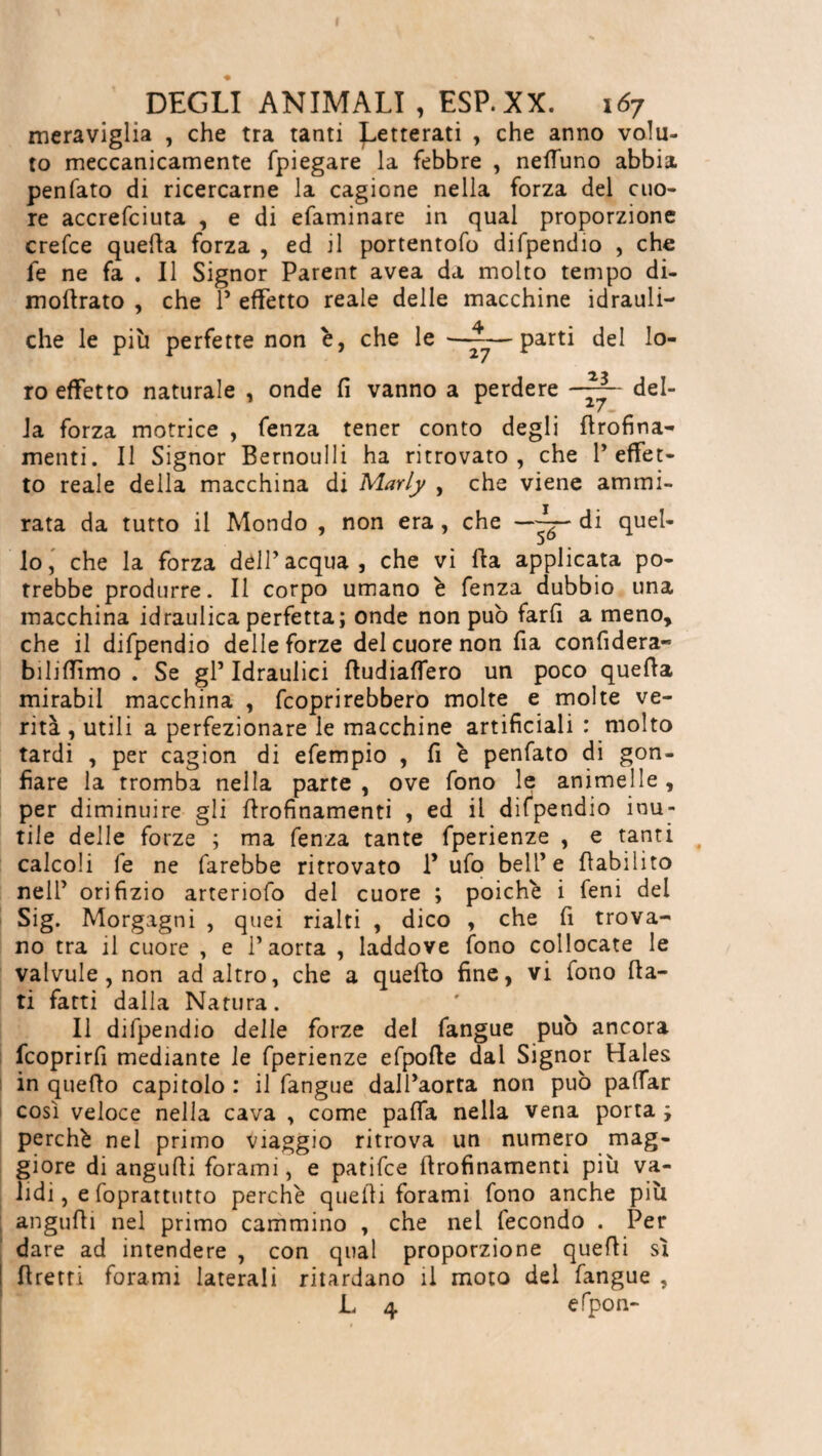 meraviglia , che tra tanti ^etterati , che anno volu¬ to meccanicamente fpiegare la febbre , neffuno abbia penfato di ricercarne la cagione nella forza del cuo¬ re accrefciuta , e di efaminare in qual proporzione crefce quella forza , ed il portentofo difpendio , che fe ne fa . Il Signor Parent avea da molto tempo di- modrato , che 1’ effetto reale delle macchine idrauli¬ che le più perfette non è, che le —~—parti del lo¬ ro effetto naturale , onde fi vanno a perdere del¬ la forza motrice , fenza tener conto degli flrofina- menti. Il Signor Bernoulli ha ritrovato, che l’effet¬ to reale della macchina di Marly , che viene ammi¬ rata da tutto il Mondo , non era , che di quel¬ lo, che la forza dell’acqua, che vi Ila applicata po¬ trebbe produrre. Il corpo umano è fenza dubbio una macchina idraulica perfetta; onde non può farli a meno, che il difpendio delle forze del cuore non fia confiderà- biliffimo . Se gl’ Idraulici (ludiaffero un poco quella mirabil macchina , Coprirebbero molte e molte ve¬ rità , utili a perfezionare le macchine artificiali : molto tardi , per cagion di efempio , fi è penfato di gon¬ fiare la tromba nella parte, ove fono le animelle, per diminuire gli flrofinamenti , ed il difpendio inu¬ tile delle forze ; ma fenza tante fperienze , e tanti calcoli fe ne farebbe ritrovato 1’ ufo bell’e ((abilito nell’ orifizio arteriofo del cuore ; poiché i feni del Sig. Morgagni , quei rialti , dico , che fi trova¬ no tra il cuore , e l’aorta , laddove fono collocate le valvule , non ad altro, che a quello fine, vi fono (Ia¬ ti fatti dalla Natura. Il difpendio delle forze del fangue può ancora fcoprirfi mediante le fperienze efpofte dal Signor Hales in quello capitolo: il fangue dall’aorta non può paffar cosi veloce nella cava , come paffa nella vena porta ; perché nel primo viaggio ritrova un numero mag¬ giore di angufii forami, e patifce (Irofinamenti più va¬ lidi , e foprattutto perché quelli forami fono anche più angufii nel primo cammino , che nel fecondo . Per dare ad intendere , con qual proporzione quelli sì I ((retti forami laterali ritardano il moto del fangue , L 4 efpon-