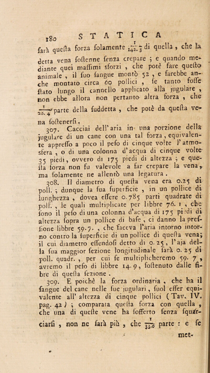 tSo STATICA, farà quella forza folamente 142.3 quella > che la detta vena foderine fenza crepare ; e quando me¬ diante quei malfimi sforzi , che potè fare quello animale , il fuo (angue montò 52 , e farebbe an¬ che montato circa 60 pollici , le tanto toile flato lungo il cannello applicato alia iugulare * non ebbe° allora non pertanto altra forza , che wparte della fuddetta , che potè da quella ve® na (ottenerli, . 307. Cacciai deir aria in una porzione della jugulare di un cane con una tal forza , equivalen¬ te appreffo a poco il pefo di cinque volte F atmo¬ sfera , o di una colonna d’acqua di cinque volte 35 piedi, ovvero di 175 piedi di altezza ; e que¬ lla forza non fu valevole a far crepare la vena r ma foìamente ne allentò una legatura . 308. Il diametro di quella vena era 0.25 di poli. } dunque la fua fuperficte , in un pollice di lunghezza , dovea elfe re 0.785 parti quadrate di poli. , le quali multiplicate per libbre 76. 1 , che fono il pefo di una colonna d’acqua di 175 pi di di altezza fopra un pollice di bafe , ci danno la pref- iìone libbre 59.7. , che faceva l’aria intorno intor¬ no contro la luperficie di un pollice di quella vena* il cui diametro elfendofi detto di o. 25 , 1 aja del¬ la fua maggior fezione longitudinale farà o. 25 di poli, quadri , per cui fe multiplicheremo 59. 7 , avremo il pefo di libbre 14.9, folle auto dalle fi¬ bre di quella fezione . 309. E poiché la forza ordinaria , che ha il fangue del cane nelle fue iugulari, fuol effer equi¬ valente all’ altezza di cinque pollici ( Tav* IV. pag. 42 J ; comparata quella forza con quella * che una di quelle vene ha {offerto fenza fquafr- ciarfi , non ne farà piu ? che parte : e fe * met-