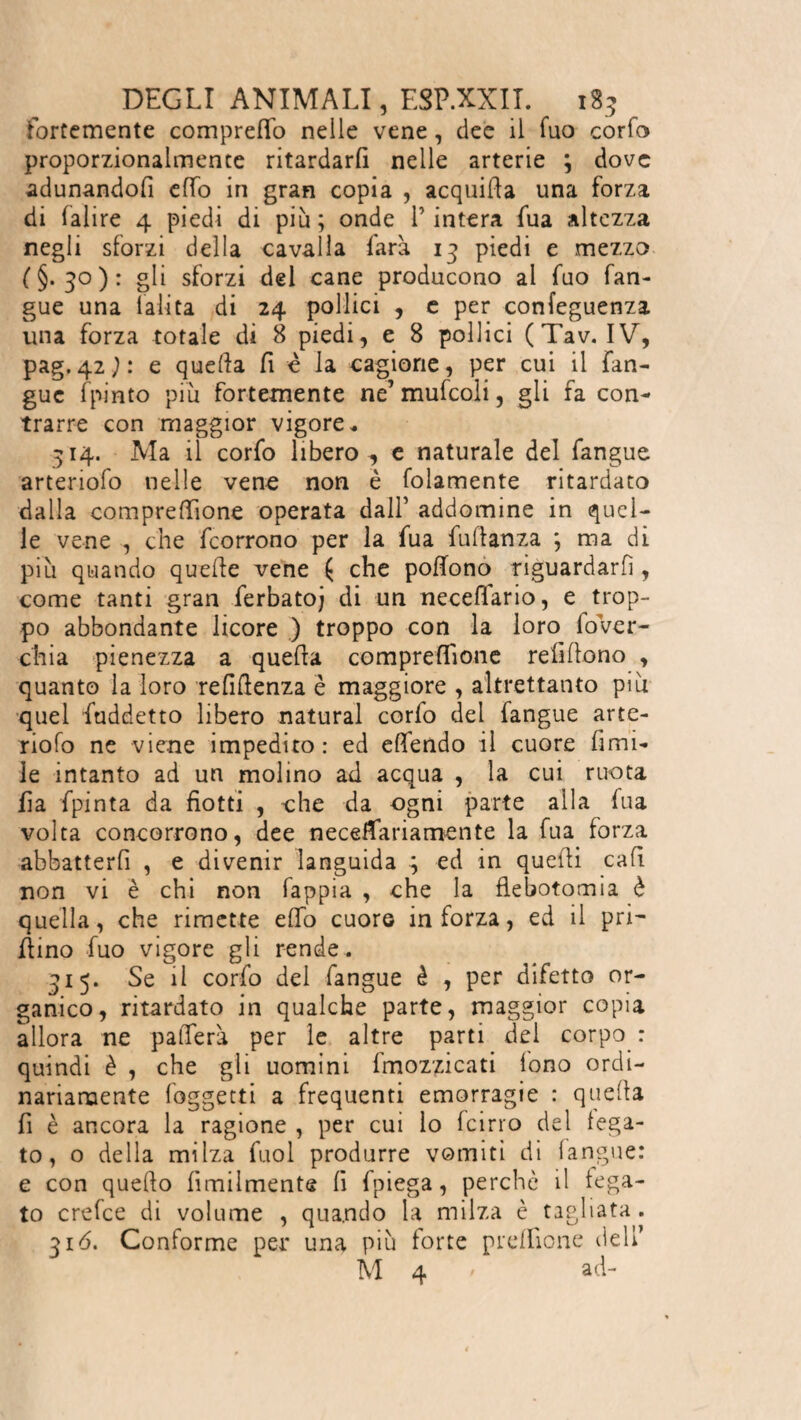 fortemente compreso nelle vene, dee il Tuo corfo proporzionalmente ritardarli nelle arterie ; dove adunandofi effo in gran copia , acquitta una forza di falire 4 piedi di piu; onde l’intera fila altezza negli sforzi della cavalla farà. 13 piedi e mezzo (§.30): gli sforzi del cane producono al fuo fan- gue una l'alita di 24 pollici , e per confeguenza. una forza totale di 8 piedi, e 8 pollici (Tav. IV, pag.42j: e quella fi è la cagione, per cui il Tan¬ gue fpinto più fortemente ne’muttoli, gli fa con¬ trarre con maggior vigore * 514. Ma il corfo libero, e naturale del fangue arteriofo nelle vene non è (blamente ritardato dalla compresone operata dall’ addomine in quel¬ le vene , che feorrono per la fua futtanza ; ma di più quando quette vene ( che pottono riguardarli, come tanti gran ferbatoj di un neceflario, e trop¬ po abbondante licore ) troppo con la loro lovcr- chia pienezza a quella compresone refiflono , quanto la loro refiflenza è maggiore , altrettanto più quel fuddetto libero naturai corlo del fangue arte¬ riofo ne viene impedito: ed ettendo il cuore ùmi¬ le intanto ad un molino ad acqua , la cui ruota fia fpinta da fiotti , ohe da ogni parte alla fua volta concorrono, dee necettariamente la fua forza abbatterfi , e divenir languida ^ ed in quetti cafi non vi è chi non fappia , che la flebotomia è quella, che rimette etto cuore inforza, ed il pri¬ llino fuo vigore gli rende. 315. Se il corfo dei fangue è , per difetto or¬ ganico, ritardato in qualche parte, maggior copia allora ne patterà per le altre parti dei corpo : quindi è , che gli uomini fmozzicati lono ordi¬ nariamente (oggetti a frequenti emorragie : quetta fi è ancora la ragione , per cui lo (cirro del lega¬ to, o della milza fuol produrre vomiti di (angue: e con quello ùmilmente fi fpiega, perchè il lega¬ to erette di volume , quando la milza è tagliata . 516. Conforme per una più forte prdlione dell’ M 4 ' ad-