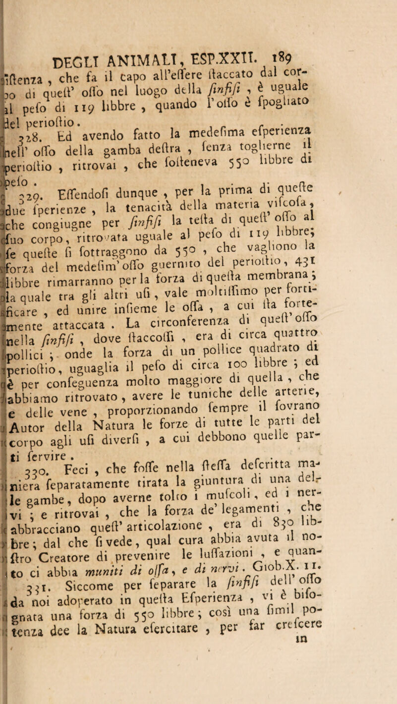 iìftenza , che fa il capo all’elfere fiaccato dal cor¬ be di quell’ olio nel luogo della finfifi , è uguale L pefo di 119 libbre , quando 1 olio è fpogliato [ Ed avendo fatto la medefìma efperienza Lelr olio della gamba delira , lenza toglierne il iperiollio , ritrovai , che folleneva 550 libbre di rl°29. Efifendofi dunque , per la prima di quelle idue lperienze , la tenacità della materia vifco a, iche congiugne per finfifi la iella di quell o .0 Huo corpo, ritrovata uguale al pefo di 119 1,bbrf> fe quelle fi Attraggono da 550 , che vagl.ono la ■forza del medefim’offo guermto del periotho, 431 Libbre rimarranno perla forza di quella membra , ila quale tra gli altri ufi, vale molnlfimo per forti¬ ficare , ed unire infierite le offa , a cui 1at j° ' «rente attaccata . La circonferenza di quell olio [nella finfifi , dove «accolli , era di orca quattro [.pollici ; onde la forza di un pollice quadrato di iperiollio, uguaglia il pefo di circa 100 libbre , e ' per confeguenza molto maggiore di quella , cne bbiamo ritrovato, avere le tuniche delle arterie, ■ delle vene , proporzionando fempre il lovrano \utor della Natura le forze di tutte le parti del :orpo agli ufi divertì , a cui debbono quelle par- 1 zzo!* Feci , che foflfe nella fìefia defentta ma¬ riera feparatamente tirata la giuntura di una deir e gambe, dopo averne tolto 1 mufcolt, ed 1 ner- n ; e ritrovai , che la forza de legamenti , che Sbracciano quell’articolazione, era di 050 us¬ are; dal che fi vede, qual cura abbia avuta il no- Iro Creatore di prevenire le lunazioni , e quan¬ to ci abbia muniti di fifa, e di navi. Giob.X. 111. ?it, Siccome per feparare la finfifi dei1 °‘.!o ìa noi adoperato in quella Efperienza , vi e bilo¬ bata una forza di 550 libbre; così una firmi po- tenza dee la Natura efercitare , per tar crticere