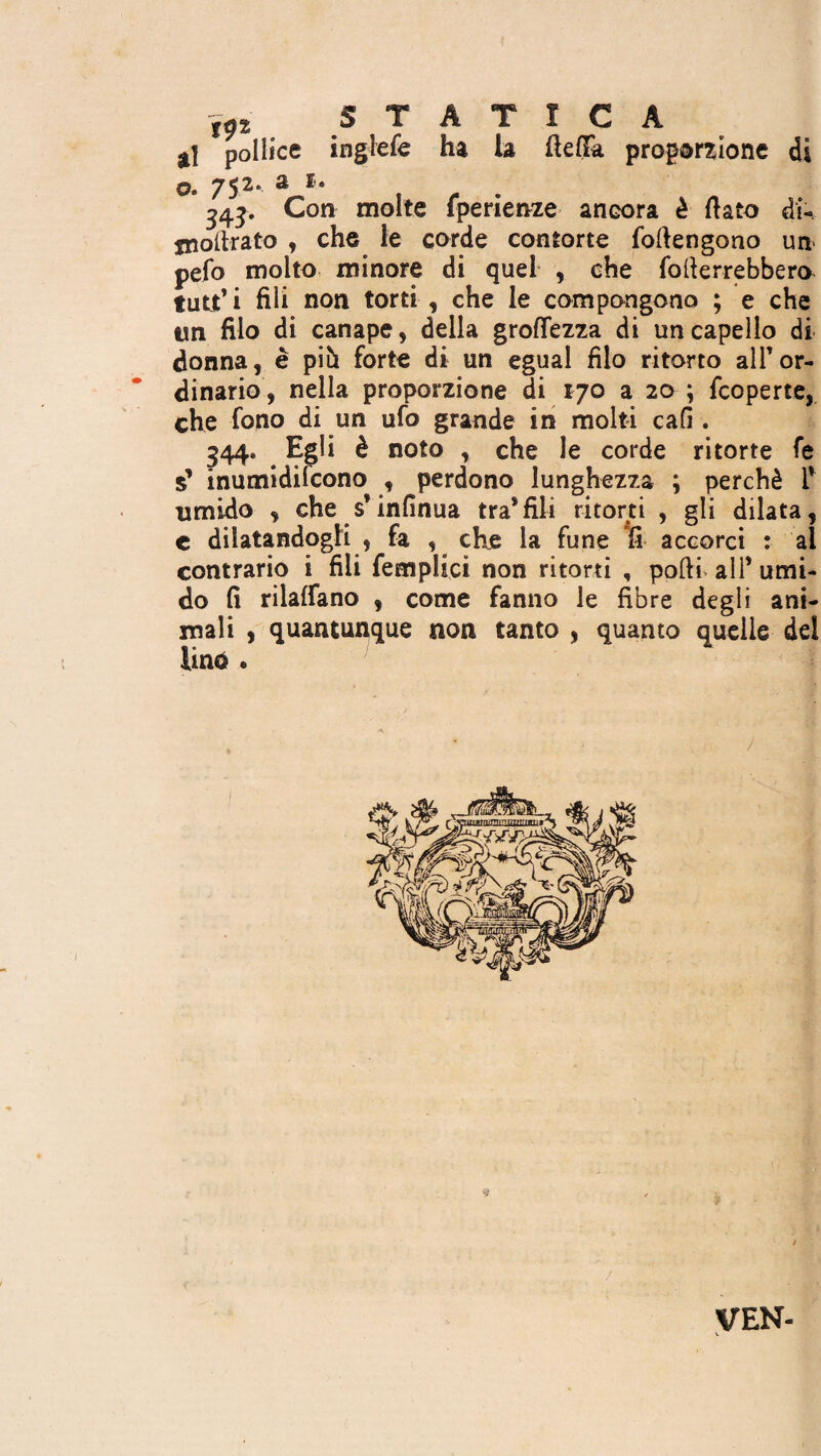 gj pollice inglefe ha la fteflfa proporzione di ©• 75^**^^* 343. Con molte fperienze ancora è (iato di- jnollrato , che le corde contorte forte n go no un pefo molto minore di quel , che forterrebbero tutt’i fili non torti, che le compongono ; e che tm filo di canape, della groflezza di un capello di donna, è più forte di un egual filo ritorto alf or¬ dinario, nella proporzione di 170 a 20 ; fcoperte, che fono di un ufo grande in molti cafi . 544. Egli è noto , che le corde ritorte fe s’ inumidifcono , perdono lunghezza ; perchè f umido , che s’infinua tra*fili ritorti , gli dilata, c dilatandogli , fa , che la fune fi accorci : ai contrario i fili femplici non ritorti , pofti all’ umi¬ do fi rilaffano , come fanno le fibre degli ani¬ mali , quantunque non tanto , quanto quelle del lin$ * 3