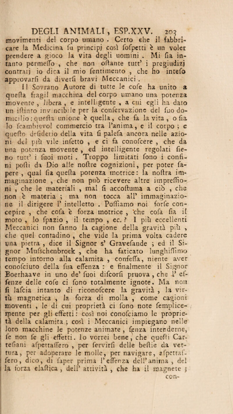 movimenti del corpo umano . Certo ehe il fabbri¬ care la Medicina fu principi così fofpetti è un voler prendere a gioco la vita degli uomini . Mi fia in¬ tanto permeilo , che non ottante tutt’ i pregiudizi contrari io dica il mio fentimento , che ho intefo approvarli da diverfi bravi Meccanici . Il Sovrano Aurore di tutte le cofe ha unito a quella fragil macchina del corpo umano una potenza movente , libera , e intelligente , a cui egli ha dato un ittinro inv ncibile per la conlervazionc del fuo do¬ micilio : quella unione è quella, che fa la vita , otta lo fcambievol commercio tra l’anima, e il corpo; e quello defiderio della vita li paìefa ancora nelle azio¬ ni del piu vile infetto , e ci fa conofcere , che da una potenza movente , ed intelligente regolati fie¬ no tutt’ ì fuoi moti . Troppo limitati fono i confi¬ ni polli da Dio alle nottre cognizioni, per poter fa- pere , qual fia quella potenza motrice: la nottra im¬ maginazione , che non può ricevere altre imprefiio- ni , che le materiali , mal fi accoftuma a ciò , che non ò materia ; ma non tocca all* immaginazio¬ ne il dirigere P intelletto . Polliamo noi forfè con¬ cepire , che cofa è forza motrice , ‘che cofa fia il moto , lo fpazio , il tempo , ec. 1 più eccellenti Meccanici non fanno la cagione della gravità più , che quel contadino , che vide la prima volta cadere | una pietra , dice il Signor s’ Gravefande ; ed il Si- | gnor Mufschenbroek , che ha faticato lunghiffimo i tempo intorno alla calamita , confetta, niente aver ! conofciuto della fua ettenza : e finalmente il Signor I Boerhaave in uno de’ fuoi difeorfi pruova , che V ef- fenze delle cofe ci fono totalmente ignote. Ma non lì lafcia intanto di riconofcere la gravità , la vir¬ tù magnetica , la forza di molla , come cagioni moventi , le di cui proprietà ci fono note femplice- r mente per gli effetti: così noi conofciamo le proprie- I tà della calamita ; così i Meccanici impiegano nelle : loro macchine le potenze animate , faenza intenderne, fe non fe gli effetti, lo vorrei bene, che quelli Car- : tefiani afpettattero , per fervirfi delle bettie da vet- ; tura, per adoperare le molle, per navigare, a.fpettaf- ! fero, dico, di faper prima Pettenza delPanima , del I la forza elattica , dell’ attività , che ha il magnete ; con-